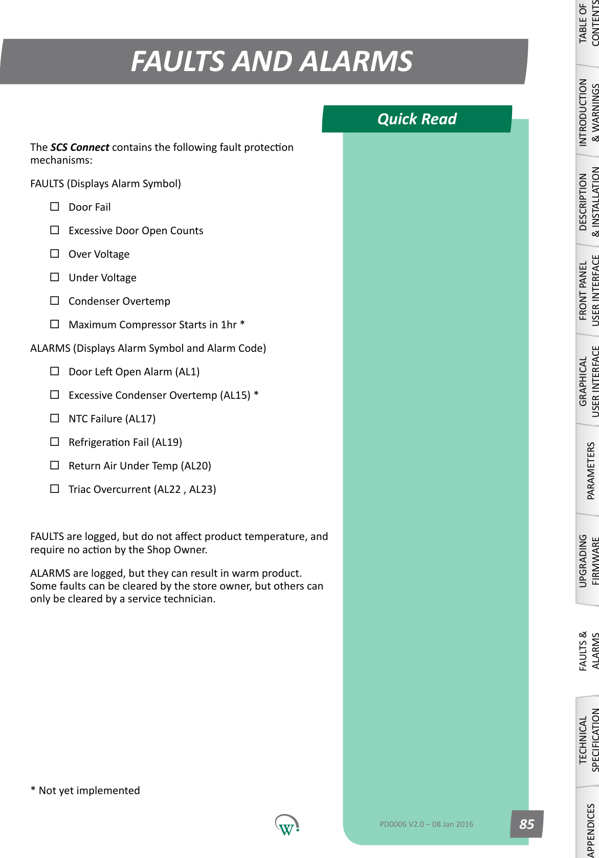 Quick ReadFAULTS AND ALARMSTABLE OF CONTENTSINTRODUCTION &amp; WARNINGSDESCRIPTION &amp; INSTALLATIONFRONT PANEL USER INTERFACEGRAPHICAL USER INTERFACEPARAMETERSUPGRADING FIRMWAREFAULTS &amp; ALARMSTECHNICAL SPECIFICATIONAPPENDICESPD0006 V2.0 &ndash; 08 Jan 2016 85The SCS Connectcontainsthefollowingfaultproteconmechanisms:FAULTS (Displays Alarm Symbol)Door FailExcessive Door Open CountsOverVoltageUnderVoltageCondenser OvertempMaximum Compressor Starts in 1hr *ALARMS (Displays Alarm Symbol and Alarm Code)DoorLeOpenAlarm(AL1)Excessive Condenser Overtemp (AL15) *NTC Failure (AL17)RefrigeraonFail(AL19)Return Air Under Temp (AL20)Triac Overcurrent (AL22 , AL23)FAULTSarelogged,butdonotaectproducttemperature,andrequirenoaconbytheShopOwner.ALARMSarelogged,buttheycanresultinwarmproduct.Some faults can be cleared by the store owner, but others can only be cleared by a service technician.* Not yet implemented
