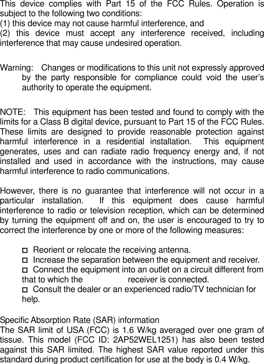 This  device  complies  with  Part  15  of  the  FCC  Rules.  Operation  is subject to the following two conditions:     (1) this device may not cause harmful interference, and   (2)  this  device  must  accept  any  interference  received,  including interference that may cause undesired operation.  Warning:    Changes or modifications to this unit not expressly approved by  the  party  responsible  for  compliance  could  void  the  user’s authority to operate the equipment.  NOTE:    This equipment has been tested and found to comply with the limits for a Class B digital device, pursuant to Part 15 of the FCC Rules.   These  limits  are  designed  to  provide  reasonable  protection  against harmful  interference  in  a  residential  installation.    This  equipment generates,  uses  and  can  radiate  radio  frequency  energy  and,  if  not installed  and  used  in  accordance  with  the  instructions,  may  cause harmful interference to radio communications.  However,  there  is  no  guarantee  that  interference  will  not  occur  in  a particular  installation.    If  this  equipment  does  cause  harmful interference to radio or television reception, which can be determined by turning the equipment off and on, the user is encouraged to try to correct the interference by one or more of the following measures:   Reorient or relocate the receiving antenna.  Increase the separation between the equipment and receiver.  Connect the equipment into an outlet on a circuit different from that to which the            receiver is connected.  Consult the dealer or an experienced radio/TV technician for help.  Specific Absorption Rate (SAR) information The SAR limit of USA (FCC) is 1.6 W/kg averaged over one gram of tissue.  This  model  (FCC  ID:  2AP52WEL1251)  has  also  been  tested against this SAR  limited. The highest SAR value reported under this standard during product certification for use at the body is 0.4 W/kg.  