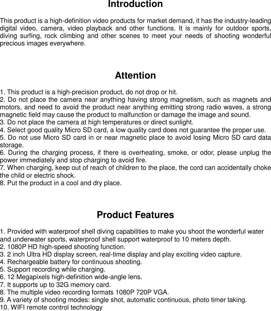 Introduction  This product is a high-definition video products for market demand, it has the industry-leading digital  video,  camera,  video  playback  and  other  functions.  It  is  mainly  for  outdoor  sports, diving  surfing, rock climbing and other scenes  to  meet  your needs  of  shooting  wonderful precious images everywhere.     Attention  1. This product is a high-precision product, do not drop or hit. 2. Do not place the camera near anything having strong magnetism, such as magnets and motors, and need to avoid the product near anything emitting strong radio waves, a strong magnetic field may cause the product to malfunction or damage the image and sound. 3. Do not place the camera at high temperatures or direct sunlight. 4. Select good quality Micro SD card, a low quality card does not guarantee the proper use. 5. Do not use Micro SD card in or near magnetic place to avoid losing Micro SD card data storage. 6. During the charging process, if there is overheating, smoke, or odor, please unplug the power immediately and stop charging to avoid fire. 7. When charging, keep out of reach of children to the place, the cord can accidentally choke the child or electric shock. 8. Put the product in a cool and dry place.   Product Features  1. Provided with waterproof shell diving capabilities to make you shoot the wonderful water   and underwater sports, waterproof shell support waterproof to 10 meters depth.   2. 1080P HD high-speed shooting function. 3. 2 inch Ultra HD display screen, real-time display and play exciting video capture. 4. Rechargeable battery for continuous shooting. 5. Support recording while charging. 6. 12 Megapixels high-definition wide-angle lens. 7. It supports up to 32G memory card. 8. The multiple video recording formats 1080P 720P VGA. 9. A variety of shooting modes: single shot, automatic continuous, photo timer taking. 10. WIFI remote control technology      
