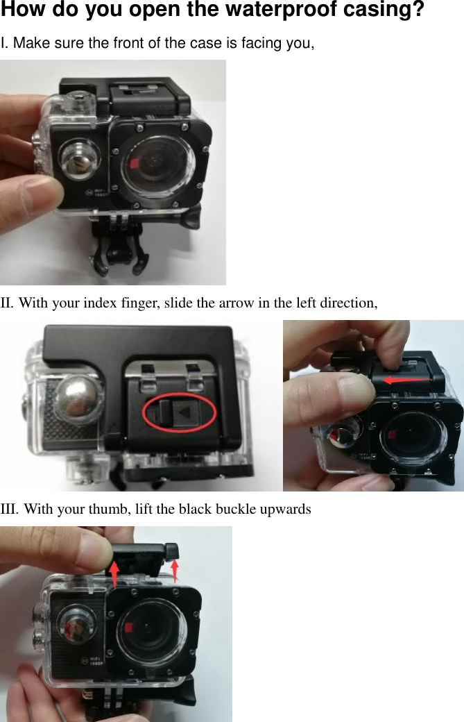 How do you open the waterproof casing? I. Make sure the front of the case is facing you,  II. With your index finger, slide the arrow in the left direction,  III. With your thumb, lift the black buckle upwards       