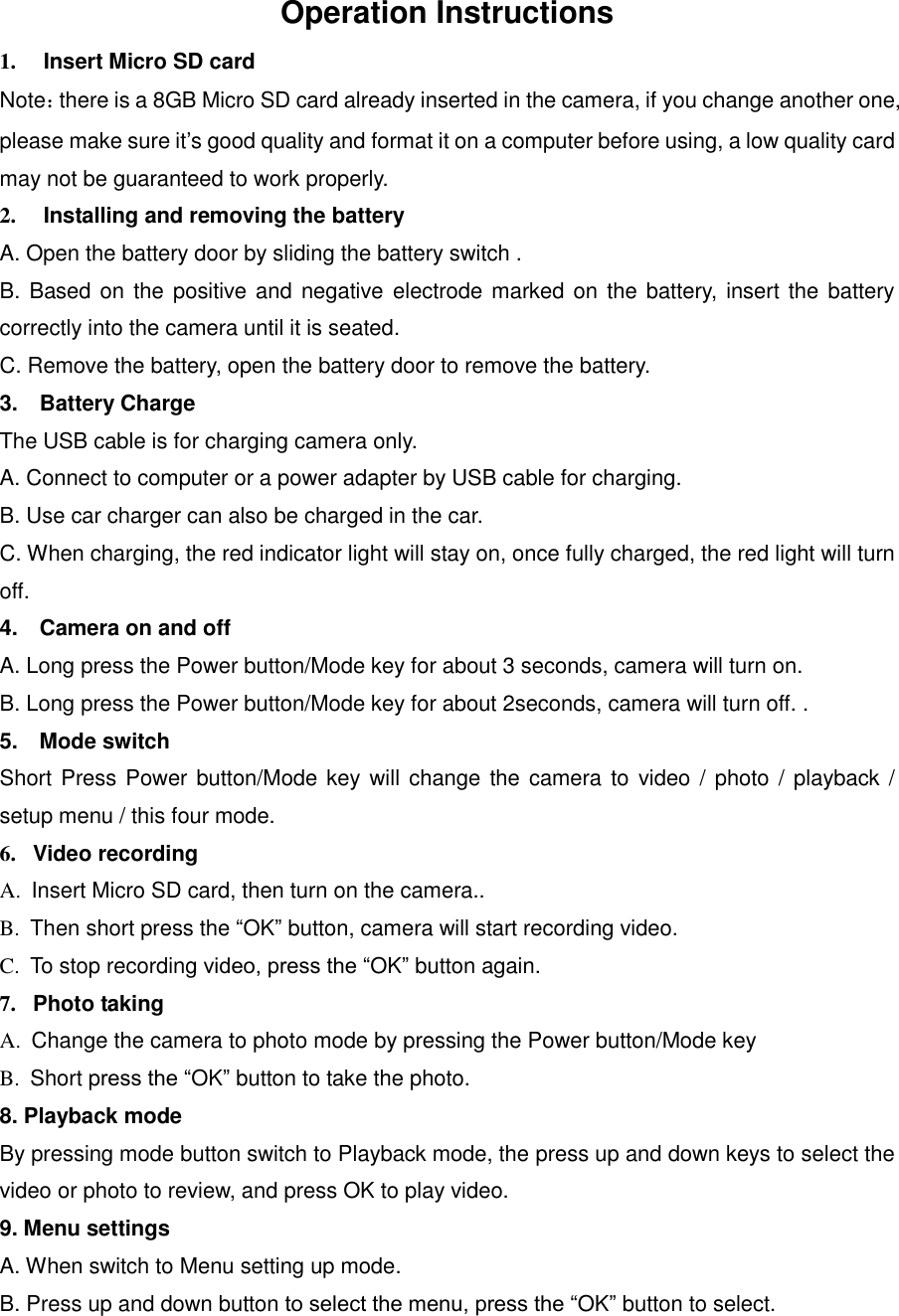 Operation Instructions 1.  Insert Micro SD card Note：there is a 8GB Micro SD card already inserted in the camera, if you change another one, please make sure it’s good quality and format it on a computer before using, a low quality card may not be guaranteed to work properly. 2.  Installing and removing the battery A. Open the battery door by sliding the battery switch . B. Based on the positive and  negative  electrode marked on  the battery,  insert the battery correctly into the camera until it is seated. C. Remove the battery, open the battery door to remove the battery. 3.    Battery Charge The USB cable is for charging camera only. A. Connect to computer or a power adapter by USB cable for charging. B. Use car charger can also be charged in the car. C. When charging, the red indicator light will stay on, once fully charged, the red light will turn off. 4.    Camera on and off A. Long press the Power button/Mode key for about 3 seconds, camera will turn on. B. Long press the Power button/Mode key for about 2seconds, camera will turn off. . 5.  Mode switch Short Press Power button/Mode key will change the camera to  video / photo / playback / setup menu / this four mode. 6.   Video recording A.  Insert Micro SD card, then turn on the camera.. B.  Then short press the “OK” button, camera will start recording video. C.  To stop recording video, press the “OK” button again.   7.   Photo taking A.  Change the camera to photo mode by pressing the Power button/Mode key B.  Short press the “OK” button to take the photo. 8. Playback mode By pressing mode button switch to Playback mode, the press up and down keys to select the video or photo to review, and press OK to play video. 9. Menu settings A. When switch to Menu setting up mode. B. Press up and down button to select the menu, press the “OK” button to select. 