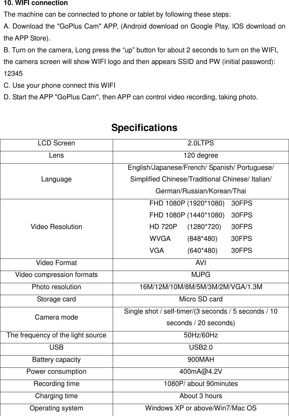10. WIFI connection The machine can be connected to phone or tablet by following these steps: A. Download the &quot;GoPlus Cam&quot; APP, (Android download on Google Play, IOS download on the APP Store). B. Turn on the camera, Long press the “up” button for about 2 seconds to turn on the WIFI, the camera screen will show WIFI logo and then appears SSID and PW (initial password): 12345 C. Use your phone connect this WIFI D. Start the APP &quot;GoPlus Cam&quot;, then APP can control video recording, taking photo.  Specifications LCD Screen 2.0LTPS Lens 120 degree Language English/Japanese/French/ Spanish/ Portuguese/ Simplified Chinese/Traditional Chinese/ Italian/ German/Russian/Korean/Thai Video Resolution FHD 1080P (1920*1080)    30FPS FHD 1080P (1440*1080)    30FPS HD 720P      (1280*720)      30FPS WVGA          (848*480)        30FPS VGA              (640*480)        30FPS Video Format AVI Video compression formats MJPG Photo resolution 16M/12M/10M/8M/5M/3M/2M/VGA/1.3M Storage card Micro SD card Camera mode Single shot / self-timer/(3 seconds / 5 seconds / 10 seconds / 20 seconds) The frequency of the light source 50Hz/60Hz USB USB2.0 Battery capacity 900MAH Power consumption 400mA@4.2V Recording time 1080P/ about 90minutes Charging time About 3 hours Operating system Windows XP or above/Win7/Mac OS 