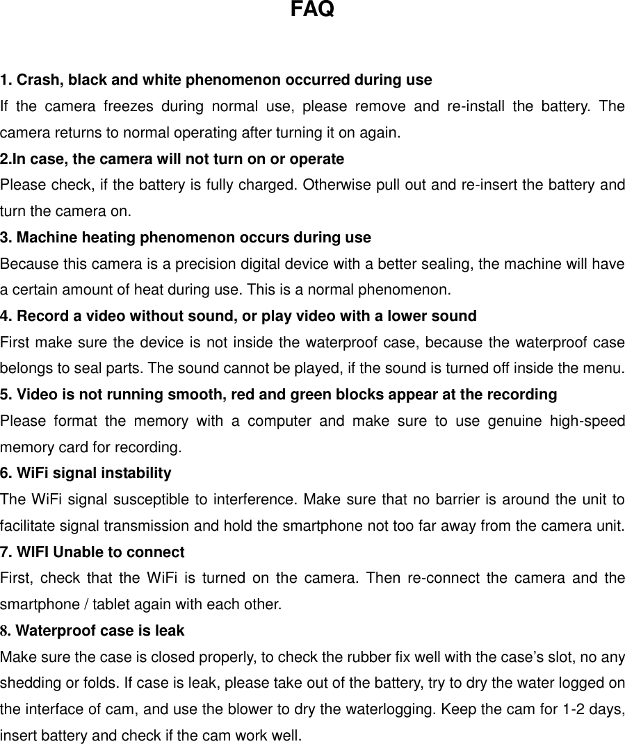 FAQ  1. Crash, black and white phenomenon occurred during use If  the  camera  freezes  during  normal  use,  please  remove  and  re-install  the  battery.  The camera returns to normal operating after turning it on again. 2.In case, the camera will not turn on or operate Please check, if the battery is fully charged. Otherwise pull out and re-insert the battery and turn the camera on. 3. Machine heating phenomenon occurs during use Because this camera is a precision digital device with a better sealing, the machine will have a certain amount of heat during use. This is a normal phenomenon. 4. Record a video without sound, or play video with a lower sound First make sure the device is not inside the waterproof case, because the waterproof case belongs to seal parts. The sound cannot be played, if the sound is turned off inside the menu. 5. Video is not running smooth, red and green blocks appear at the recording Please  format  the  memory  with  a  computer  and  make  sure  to  use  genuine  high-speed memory card for recording. 6. WiFi signal instability The WiFi signal susceptible to interference. Make sure that no barrier is around the unit to facilitate signal transmission and hold the smartphone not too far away from the camera unit. 7. WIFI Unable to connect First,  check  that  the WiFi  is  turned on  the  camera.  Then  re-connect  the  camera  and  the smartphone / tablet again with each other. 8. Waterproof case is leak Make sure the case is closed properly, to check the rubber fix well with the case’s slot, no any shedding or folds. If case is leak, please take out of the battery, try to dry the water logged on the interface of cam, and use the blower to dry the waterlogging. Keep the cam for 1-2 days, insert battery and check if the cam work well.         