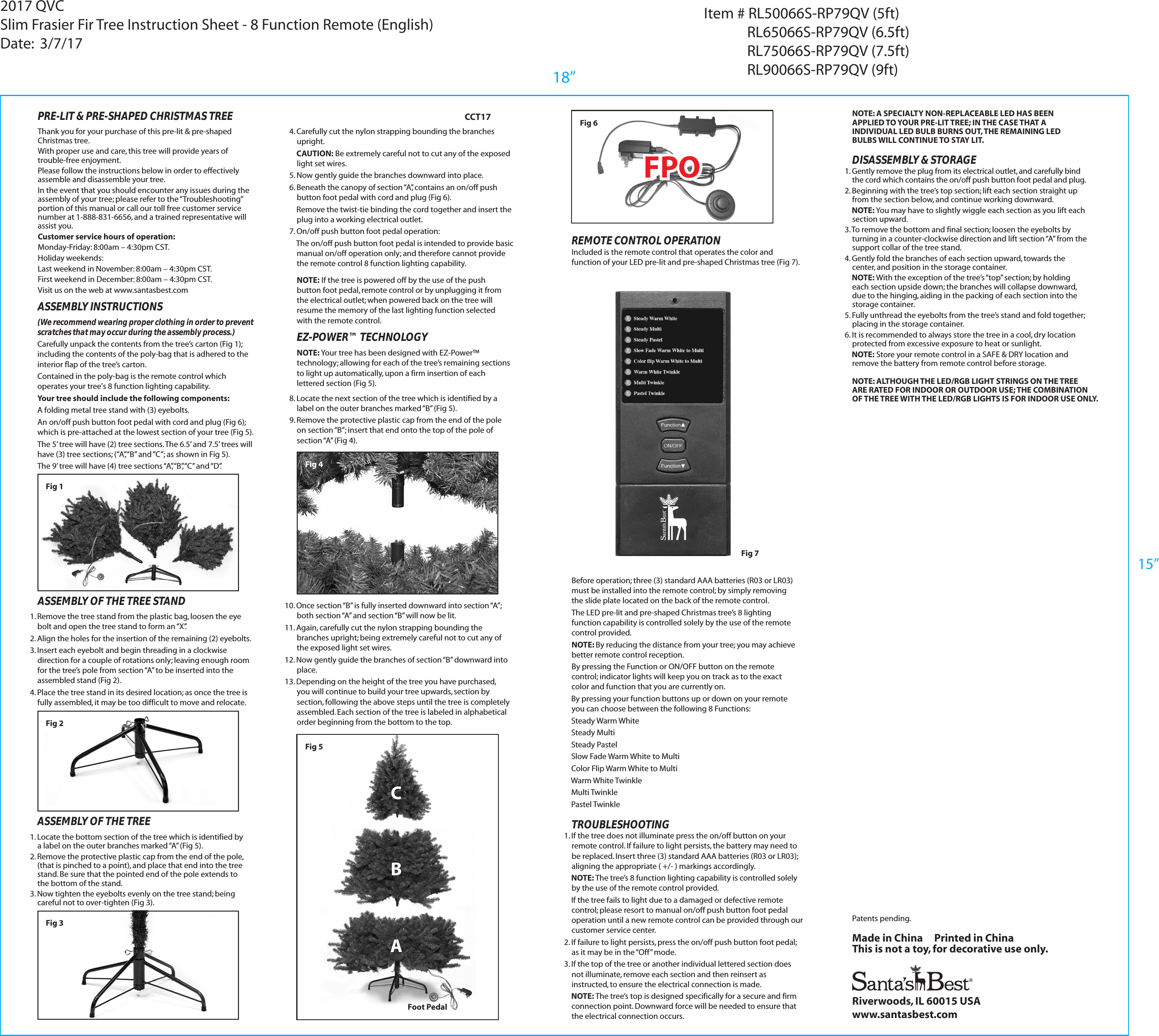 Fig 7ASSEMBLY OF THE TREE1. Locate the bottom section of the tree which is identified by a label on the outer branches marked &ldquo;A&rdquo; (Fig 5).2. Remove the protective plastic cap from the end of the pole, (that is pinched to a point), and place that end into the tree stand. Be sure that the pointed end of the pole extends to the bottom of the stand.3. Now tighten the eyebolts evenly on the tree stand; being careful not to over-tighten (Fig 3).ASSEMBLY INSTRUCTIONS(We recommend wearing proper clothing in order to prevent scratches that may occur during the assembly process.)Carefully unpack the contents from the tree&rsquo;s carton (Fig 1); including the contents of the poly-bag that is adhered to the interior flap of the tree&rsquo;s carton.Contained in the poly-bag is the remote control which operates your tree's 8 function lighting capability.Your tree should include the following components:A folding metal tree stand with (3) eyebolts.An on/off push button foot pedal with cord and plug (Fig 6); which is pre-attached at the lowest section of your tree (Fig 5). The 5&rsquo; tree will have (2) tree sections. The 6.5&rsquo; and 7.5&rsquo; trees willhave (3) tree sections; (&ldquo;A&rdquo;, &ldquo;B&rdquo; and &ldquo;C&rdquo;; as shown in Fig 5).The 9&rsquo; tree will have (4) tree sections &ldquo;A&rdquo;, &ldquo;B&rdquo;, &ldquo;C&rdquo; and &ldquo;D&rdquo;.ASSEMBLY OF THE TREE STAND1. Remove the tree stand from the plastic bag, loosen the eye bolt and open the tree stand to form an &ldquo;X&rdquo;.2. Align the holes for the insertion of the remaining (2) eyebolts.3. Insert each eyebolt and begin threading in a clockwise direction for a couple of rotations only; leaving enough room for the tree&rsquo;s pole from section &ldquo;A&rdquo; to be inserted into the assembled stand (Fig 2).4. Place the tree stand in its desired location; as once the tree is fully assembled, it may be too difficult to move and relocate.Fig 6Riverwoods, IL 60015 USAwww.santasbest.comMade in China     Printed in ChinaThis is not a toy, for decorative use only.Fig 2REMOTE CONTROL OPERATIONIncluded is the remote control that operates the color and function of your LED pre-lit and pre-shaped Christmas tree (Fig 7).CCT17Patents pending.NOTE: ALTHOUGH THE LED/RGB LIGHT STRINGS ON THE TREE ARE RATED FOR INDOOR OR OUTDOOR USE; THE COMBINATIONOF THE TREE WITH THE LED/RGB LIGHTS IS FOR INDOOR USE ONLY.TROUBLESHOOTING1. If the tree does not illuminate press the on/off button on your remote control. If failure to light persists, the battery may need to be replaced. Insert three (3) standard AAA batteries (R03 or LR03); aligning the appropriate ( +/- ) markings accordingly.    NOTE: The tree&rsquo;s 8 function lighting capability is controlled solely by the use of the remote control provided.     If the tree fails to light due to a damaged or defective remote control; please resort to manual on/off push button foot pedal operation until a new remote control can be provided through our customer service center.2. If failure to light persists, press the on/off push button foot pedal; as it may be in the &ldquo;Off&rdquo; mode.3. If the top of the tree or another individual lettered section does not illuminate, remove each section and then reinsert as instructed, to ensure the electrical connection is made.     NOTE: The tree&rsquo;s top is designed specifically for a secure and firm connection point. Downward force will be needed to ensure that the electrical connection occurs.NOTE: A SPECIALTY NON-REPLACEABLE LED HAS BEEN APPLIED TO YOUR PRE-LIT TREE; IN THE CASE THAT A INDIVIDUAL LED BULB BURNS OUT, THE REMAINING LED BULBS WILL CONTINUE TO STAY LIT.1. Gently remove the plug from its electrical outlet, and carefully bind the cord which contains the on/off push button foot pedal and plug.2. Beginning with the tree&rsquo;s top section; lift each section straight up from the section below, and continue working downward.     NOTE: You may have to slightly wiggle each section as you lift each section upward.3. To remove the bottom and final section; loosen the eyebolts by turning in a counter-clockwise direction and lift section &ldquo;A&rdquo; from the support collar of the tree stand.4. Gently fold the branches of each section upward, towards the center, and position in the storage container.    NOTE: With the exception of the tree&rsquo;s &ldquo;top&rdquo; section; by holding each section upside down; the branches will collapse downward, due to the hinging, aiding in the packing of each section into the storage container.5. Fully unthread the eyebolts from the tree&rsquo;s stand and fold together; placing in the storage container.6. It is recommended to always store the tree in a cool, dry location protected from excessive exposure to heat or sunlight.     NOTE: Store your remote control in a SAFE &amp; DRY location and remove the battery from remote control before storage.DISASSEMBLY &amp; STORAGEBefore operation; three (3) standard AAA batteries (R03 or LR03) must be installed into the remote control; by simply removing the slide plate located on the back of the remote control.  The LED pre-lit and pre-shaped Christmas tree&rsquo;s 8 lighting function capability is controlled solely by the use of the remote control provided.NOTE: By reducing the distance from your tree; you may achieve better remote control reception.By pressing the Function or ON/OFF button on the remote control; indicator lights will keep you on track as to the exact color and function that you are currently on.    By pressing your function buttons up or down on your remote you can choose between the following 8 Functions:    Steady Warm White    Steady Multi    Steady Pastel    Slow Fade Warm White to Multi    Color Flip Warm White to Multi    Warm White Twinkle    Multi Twinkle    Pastel TwinkleFig 34. Carefully cut the nylon strapping bounding the branches upright.    CAUTION: Be extremely careful not to cut any of the exposed light set wires.5. Now gently guide the branches downward into place.6. Beneath the canopy of section &ldquo;A&rdquo;, contains an on/off push button foot pedal with cord and plug (Fig 6).     Remove the twist-tie binding the cord together and insert the plug into a working electrical outlet.7. On/off push button foot pedal operation:    The on/off push button foot pedal is intended to provide basic manual on/off operation only; and therefore cannot provide the remote control 8 function lighting capability. 10. Once section &ldquo;B&rdquo; is fully inserted downward into section &ldquo;A&rdquo;; both section &ldquo;A&rdquo; and section &ldquo;B&rdquo; will now be lit.11. Again, carefully cut the nylon strapping bounding the branches upright; being extremely careful not to cut any of the exposed light set wires.12. Now gently guide the branches of section &ldquo;B&rdquo; downward into place.13. Depending on the height of the tree you have purchased, you will continue to build your tree upwards, section by section, following the above steps until the tree is completely assembled. Each section of the tree is labeled in alphabetical order beginning from the bottom to the top.8. Locate the next section of the tree which is identified by a label on the outer branches marked &ldquo;B&rdquo; (Fig 5).9. Remove the protective plastic cap from the end of the pole on section &ldquo;B&rdquo;; insert that end onto the top of the pole of section &ldquo;A&rdquo; (Fig 4).Fig 4EZ-POWER&trade; TECHNOLOGYNOTE: Your tree has been designed with EZ-Power&trade; technology; allowing for each of the tree&rsquo;s remaining sections to light up automatically, upon a firm insertion of each lettered section (Fig 5).NOTE: If the tree is powered off by the use of the push button foot pedal, remote control or by unplugging it from the electrical outlet; when powered back on the tree will resume the memory of the last lighting function selected with the remote control.Thank you for your purchase of this pre-lit &amp; pre-shaped Christmas tree.With proper use and care, this tree will provide years of trouble-free enjoyment. Please follow the instructions below in order to effectively assemble and disassemble your tree. In the event that you should encounter any issues during the assembly of your tree; please refer to the &ldquo;Troubleshooting&rdquo; portion of this manual or call our toll free customer service number at 1-888-831-6656, and a trained representative will assist you. Customer service hours of operation: Monday-Friday: 8:00am &ndash; 4:30pm CST. Holiday weekends: Last weekend in November: 8:00am &ndash; 4:30pm CST.First weekend in December: 8:00am &ndash; 4:30pm CST.    Visit us on the web at www.santasbest.com PRE-LIT &amp; PRE-SHAPED CHRISTMAS TREEABCFoot PedalFig 5Fig 118&rdquo;2017 QVCSlim Frasier Fir Tree Instruction Sheet - 8 Function Remote (English)Date:  3/7/17Item # RL50066S-RP79QV (5ft)             RL65066S-RP79QV (6.5ft)             RL75066S-RP79QV (7.5ft)             RL90066S-RP79QV (9ft)15&rdquo;FPOFPO