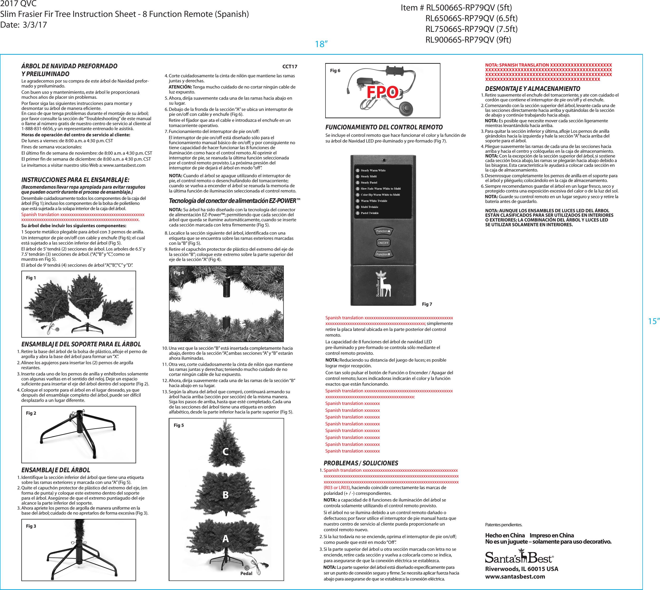 Fig 7Fig 2Riverwoods, IL 60015 USAwww.santasbest.com&Aacute;RBOL DE NAVIDAD PREFORMADOY PREILUMINADOLe agradecemos por su compra de este &aacute;rbol de Navidad prefor-mado y preiluminado. Con buen uso y mantenimiento, este &aacute;rbol le proporcionar&aacute; muchos a&ntilde;os de placer sin problemas.Por favor siga las siguientes instrucciones para montar y desmontar su &aacute;rbol de manera eficiente.En caso de que tenga problemas durante el montaje de su &aacute;rbol; por favor consulte la secci&oacute;n de &ldquo;Troubleshooting&rdquo; de este manual o llame al n&uacute;mero gratis de nuestro centro de servicio al cliente al 1-888-831-6656, y un representante entrenado le asistir&aacute;.Horas de operaci&oacute;n del centro de servicio al cliente:De lunes a viernes: de 8:00 a.m. a 4:30 p.m. CSTFines de semana vocacionales:El &uacute;ltimo fin de semana de noviembre: de 8:00 a.m. a 4:30 p.m. CSTEl primer fin de semana de diciembre: de 8:00 a.m. a 4:30 p.m. CSTLe invitamos a visitar nuestro sitio Web a: www.santasbest.comINSTRUCCIONES PARA EL ENSAMBLAJE:(Recomendamos llevar ropa apropiada para evitar rasgu&ntilde;os que pueden ocurrir durante el proceso de ensamblaje.)Desembale cuidadosamente todos los componentes de la caja del &aacute;rbol (Fig 1); incluso los componentes de la bolsa de polietileno que est&aacute; sujetada a la solapa interior de la caja del &aacute;rbol.Spanish translation xxxxxxxxxxxxxxxxxxxxxxxxxxxxxxxxxxxxxx xxxxxxxxxxxxxxxxxxxxxxxxxxxxxxxxxxxxxxxxxxxxxxxxxxxxx.Su &aacute;rbol debe incluir los siguientes componentes:1 Soporte met&aacute;lico plegable para &aacute;rbol con 3 pernos de anilla.Un interruptor de pie on/off con cable y enchufe (Fig 6); el cual est&aacute; sujetado a las secci&oacute;n inferior del &aacute;rbol (Fig 5).El &aacute;rbol de 5&rsquo; tendr&aacute; (2) secciones de &aacute;rbol. Los arboles de 6.5&rsquo; y 7.5&rsquo; tendr&aacute;n (3) secciones de &aacute;rbol. (&ldquo;A&rdquo;, &ldquo;B&rdquo; y &ldquo;C&rdquo;, como se muestra en Fig 5).El &aacute;rbol de 9&rsquo; tendr&aacute; (4) secciones de &aacute;rbol &ldquo;A&rdquo;, &ldquo;B&rdquo;, &ldquo;C&rdquo; y &ldquo;D&rdquo;.ENSAMBLAJE DEL SOPORTE PARA EL &Aacute;RBOL1. Retire la base del &aacute;rbol de la bolsa de pl&aacute;stico, afloje el perno de argolla y abra la base del &aacute;rbol para formar un &ldquo;X&rdquo;.2. Alinee los agujeros para insertar los (2) pernos de argolla restantes. 3. Inserte cada uno de los pernos de anilla y enh&eacute;brelos solamente con algunas vueltas en el sentido del reloj. Deje un espacio suficiente para insertar el eje del &aacute;rbol dentro del soporte (Fig 2).4. Coloque el soporte para el &aacute;rbol en el lugar deseado, ya que despu&eacute;s del ensamblaje completo del &aacute;rbol, puede ser dif&iacute;cil desplazarlo a un lugar diferente.Hecho en China     Impreso en ChinaNo es un juguete &ndash; solamente para uso decorativo.ENSAMBLAJE DEL &Aacute;RBOL1. Identifique la secci&oacute;n inferior del &aacute;rbol que tiene una etiqueta sobre las ramas exteriores y marcada con una &ldquo;A&rdquo; (Fig 5).2. Quite el capuch&oacute;n protector de pl&aacute;stico del extremo del eje, (en forma de punta) y coloque este extremo dentro del soporte para el &aacute;rbol. Aseg&uacute;rese de que el extremo puntiagudo del eje alcance la parte inferior del soporte.3. Ahora apriete los pernos de argolla de manera uniforme en la base del &aacute;rbol; cuidado de no apretarlos de forma excesiva (Fig 3).Patentes pendientes.Fig 34. Corte cuidadosamente la cinta de nil&oacute;n que mantiene las ramas juntas y derechas.    ATENCI&Oacute;N: Tenga mucho cuidado de no cortar ning&uacute;n cable de luz expuesto.5. Ahora, dirija suavemente cada una de las ramas hacia abajo en su lugar.6. Debajo de la fronda de la secci&oacute;n &ldquo;A&rdquo; se ubica un interruptor de pie on/off con cable y enchufe (Fig 6).    Retire el fijador que ata el cable e introduzca el enchufe en un tomacorriente operativo.7. Funcionamiento del interruptor de pie on/off:    El interruptor de pie on/off est&aacute; dise&ntilde;ado s&oacute;lo para el funcionamiento manual b&aacute;sico de on/off; y por consiguiente no tiene capacidad de hacer funcionar las 8 funciones de iluminaci&oacute;n como hace el control remoto. Al oprimir el interruptor de pie, se reanuda la &uacute;ltima funci&oacute;n seleccionada por el control remoto provisto. La pr&oacute;xima presi&oacute;n del interruptor de pie dejar&aacute; el &aacute;rbol en modo &ldquo;off&rdquo;.PROBLEMAS / SOLUCIONES1. Spanish translation xxxxxxxxxxxxxxxxxxxxxxxxxxxxxxxxxxxxxxxxxxx xxxxxxxxxxxxxxxxxxxxxxxxxxxxxxxxxxxxxxxxxxxxxxxxxxxxxxxxxxxxxxxxxxxxxxxxxxxxxxxxxxxxxxxxxxxxxxxxxxxxxxxxxxxxxxxxxxxxxxxxxx (R03 or LR03), haciendo coincidir correctamente las marcas de polaridad (+ / -) correspondientes.    NOTA: a capacidad de 8 funciones de iluminaci&oacute;n del &aacute;rbol se controla solamente utilizando el control remoto provisto.    Si el &aacute;rbol no se ilumina debido a un control remoto da&ntilde;ado o defectuoso; por favor utilice el interruptor de pie manual hasta que nuestro centro de servicio al cliente pueda proporcionarle un control remoto nuevo.2. Si la luz todav&iacute;a no se enciende, oprima el interruptor de pie on/off; como puede que est&eacute; en modo &ldquo;Off&rdquo;.3. Si la parte superior del &aacute;rbol u otra secci&oacute;n marcada con letra no se enciende, retire cada secci&oacute;n y vuelva a colocarla como se indica, para asegurarse de que la conexi&oacute;n el&eacute;ctrica se establezca.    NOTA: La parte superior del &aacute;rbol est&aacute; dise&ntilde;ado espec&iacute;ficamente para ser un punto de conexi&oacute;n seguro y firme. Se necesita aplicar fuerza hacia abajo para asegurarse de que se establezca la conexi&oacute;n el&eacute;ctrica. NOTA: SPANISH TRANSLATION XXXXXXXXXXXXXXXXXXXXX  XXXXXXXXXXXXXXXXXXXXXXXXXXXXXXXXXXXXXXXXXXXXXXXXXXXXXXXXXXXXXXXXXXXXXXXXXXXXXXXXXXXXXXXXXXXXXXXXXXXXXXXXXXXXXXXXXXXXXXXXXXXXXNOTA: AUNQUE LOS ENSAMBLES DE LUCES LED DEL &Aacute;RBOL EST&Aacute;N CLASIFICADOS PARA SER UTILIZADOS EN INTERIORES O EXTERIORES; LA COMBINACI&Oacute;N DEL &Aacute;RBOL Y LUCES LED SE UTILIZAR SOLAMENTE EN INTERIORES.1. Retire suavemente el enchufe del tomacorriente, y ate con cuidado el cord&oacute;n que contiene el interruptor de pie on/off y el enchufe.2. Comenzando con la secci&oacute;n superior del &aacute;rbol, levante cada una de las secciones directamente hacia arriba y quit&aacute;ndolas de la secci&oacute;n de abajo y contin&uacute;e trabajando hacia abajo.    NOTA: Es posible que necesite mover cada secci&oacute;n ligeramente mientras levant&aacute;ndola hacia arriba.3. Para quitar la secci&oacute;n inferior y &uacute;ltima, afloje Los pernos de anilla gir&aacute;ndolos hacia la izquierda y hale la secci&oacute;n &ldquo;A&rdquo; hacia arriba del soporte para el &aacute;rbol.4. Pliegue suavemente las ramas de cada una de las secciones hacia arriba y hacia el centro y col&oacute;quelas en la caja de almacenamiento. NOTA: Con la excepci&oacute;n de la secci&oacute;n superior del &aacute;rbol, si sostiene cada secci&oacute;n boca abajo, las ramas se plegar&aacute;n hacia abajo debido a las bisagras. Esta caracter&iacute;stica le ayudar&aacute; a colocar cada secci&oacute;n en la caja de almacenamiento.5. Desenrosque completamente los pernos de anilla en el soporte para el &aacute;rbol y pli&eacute;guelo; coloc&aacute;ndolo en la caja de almacenamiento.6. Siempre recomendamos guardar el &aacute;rbol en un lugar fresco, seco y protegido contra una exposici&oacute;n excesiva del calor o de la luz del sol.    NOTA: Guarde su control remoto en un lugar seguro y seco y retire la bater&iacute;a antes de guardarlo.DESMONTAJE Y ALMACENAMIENTOFUNCIONAMIENTO DEL CONTROL REMOTOSe incluye el control remoto que hace funcionar el color y la funci&oacute;n de su &aacute;rbol de Navidad LED pre-iluminado y pre-formado (Fig 7).Fig 4Tecnolog&iacute;a del conector de alimentaci&oacute;n EZ-POWER&trade;NOTA: Su &aacute;rbol ha sido dise&ntilde;ado con la tecnolog&iacute;a del conector de alimentaci&oacute;n EZ-Power&trade;; permitiendo que cada secci&oacute;n del &aacute;rbol que queda se ilumine autom&aacute;ticamente, cuando se inserte cada secci&oacute;n marcada con letra firmemente (Fig 5). NOTA: Cuando el &aacute;rbol se apague utilizando el interruptor de pie, el control remoto o desenchuf&aacute;ndolo del tomacorriente; cuando se vuelva a encender el &aacute;rbol se reanuda la memoria de la &uacute;ltima funci&oacute;n de iluminaci&oacute;n seleccionada el control remoto. CCT1710. Una vez que la secci&oacute;n &ldquo;B&rdquo; est&aacute; insertada completamente hacia abajo, dentro de la secci&oacute;n &ldquo;A&rdquo;, ambas secciones &ldquo;A&rdquo; y &ldquo;B&rdquo; estar&aacute;n ahora iluminadas.11. Otra vez, corte cuidadosamente la cinta de nil&oacute;n que mantiene las ramas juntas y derechas; teniendo mucho cuidado de no cortar ning&uacute;n cable de luz expuesto.12. Ahora, dirija suavemente cada una de las ramas de la secci&oacute;n &ldquo;B&rdquo; hacia abajo en su lugar.13. Seg&uacute;n la altura del &aacute;rbol que compr&oacute;, continuar&aacute; armando su &aacute;rbol hacia arriba (secci&oacute;n por secci&oacute;n) de la misma manera. Siga los pasos de arriba, hasta que est&eacute; completado. Cada una de las secciones del &aacute;rbol tiene una etiqueta en orden alfab&eacute;tico, desde la parte inferior hacia la parte superior (Fig 5).8. Localice la secci&oacute;n siguiente del &aacute;rbol, identificada con una etiqueta que se encuentra sobre las ramas exteriores marcadas con la &ldquo;B&rdquo; (Fig 5).9. Retire el capuch&oacute;n protector de pl&aacute;stico del extremo del eje de la secci&oacute;n &ldquo;B&rdquo;; coloque este extremo sobre la parte superior del eje de la secci&oacute;n &ldquo;A&rdquo; (Fig 4).Fig 6FPOFPOABCPedalFig 5Spanish translation xxxxxxxxxxxxxxxxxxxxxxxxxxxxxxxxxxxxxxxx xxxxxxxxxxxxxxxxxxxxxxxxxxxxxxxxxxxxxxxxxxxxx; simplemente retire la placa lateral ubicada en la parte posterior del control remoto.La capacidad de 8 funciones del &aacute;rbol de navidad LED pre-iluminado y pre-formado se controla s&oacute;lo mediante el control remoto provisto.NOTA: Reduciendo su distancia del juego de luces; es posible lograr mejor recepci&oacute;n.Con tan solo pulsar el bot&oacute;n de Funci&oacute;n o Encender / Apagar del control remoto; luces indicadoras indicar&aacute;n el color y la funci&oacute;n exactos que est&aacute;n funcionando.    Spanish translation xxxxxxxxxxxxxxxxxxxxxxxxxxxxxxxxxxxxxxxx xxxxxxxxxxxxxxxxxxxxxxxxxxxxxxxxxxxxxxxx:    Spanish translation xxxxxxx    Spanish translation xxxxxxx    Spanish translation xxxxxxx    Spanish translation xxxxxxx    Spanish translation xxxxxxx    Spanish translation xxxxxxx    Spanish translation xxxxxxx    Spanish translation xxxxxxxFig 118&rdquo;2017 QVCSlim Frasier Fir Tree Instruction Sheet - 8 Function Remote (Spanish)Date:  3/3/17Item # RL50066S-RP79QV (5ft)             RL65066S-RP79QV (6.5ft)             RL75066S-RP79QV (7.5ft)             RL90066S-RP79QV (9ft)15&rdquo;