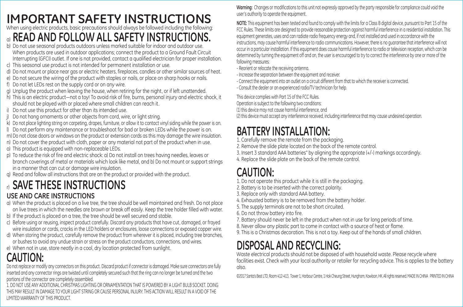                                                                           IMPORTANT SAFETY INSTRUCTIONSWhen using electric products, basic precautions should always be followed including the following:a) READ AND FOLLOW ALL SAFETY INSTRUCTIONS.b) Do not use seasonal products outdoors unless marked suitable for indoor and outdoor use.  When products are used in outdoor applications; connect the product to a Ground Fault Circuit   Interrupting (GFCI) outlet. If one is not provided, contact a qualified electrician for proper installation.c)  This seasonal use product is not intended for permanent installation or use.d) Do not mount or place near gas or electric heaters, fireplaces, candles or other similar sources of heat.e) Do not secure the wiring of the product with staples or nails, or place on sharp hooks or nails.f)  Do not let LEDs rest on the supply cord or on any wire.g)  Unplug the product when leaving the house, when retiring for the night, or if left unattended.h)  This is an electric product―not a toy! To avoid risk of fire, burns, personal injury and electric shock, it   should not be played with or placed where small children can reach it.i) Do not use this product for other than its intended use. j) Do not hang ornaments or other objects from cord, wire, or light string.k) Do not place lighting string on carpeting, drapes, furniture, or allow it to contact vinyl siding while the power is on. l) Do not perform any maintenance or troubleshoot for bad or broken LEDs while the power is on.m) Do not close doors or windows on the product or extension cords as this may damage the wire insulation.n) Do not cover the product with cloth, paper or any material not part of the product when in use.o) This product is equipped with non-replaceable LEDs. p)  To reduce the risk of fire and electric shock: a) Do not install on trees having needles, leaves or  branch coverings of metal or materials which look like metal, and b) Do not mount or support strings  in a manner that can cut or damage wire insulation.q)  Read and follow all instructions that are on the product or provided with the product.r) SAVE THESE INSTRUCTIONSUSE AND CARE INSTRUCTIONSa) When the product is placed on a live tree, the tree should be well maintained and fresh. Do not place   on live trees in which the needles are brown or break off easily. Keep the tree holder filled with water.b)  If the product is placed on a tree, the tree should be well secured and stable.c) Before using or reusing, inspect product carefully. Discard any products that have cut, damaged, or frayed  wire insulation or cords, cracks in the LED holders or enclosures, loose connections or exposed copper wire.d) When storing the product, carefully remove the product from wherever it is placed, including tree branches,   or bushes to avoid any undue strain or stress on the product conductors, connections, and wires.e) When not in use, store neatly in a cool, dry location protected from sunlight.     CAUTION:Do not replace or modify any connectors on this product. Discard product if connector is damaged. Make sure connectors are fully inserted and any connector rings are twisted until completely secured such that the ring can no longer be turned and the two portions of the connector are completely assembled.1. DO NOT USE ANY ADDITIONAL CHRISTMAS LIGHTING OR ORNAMENTATION THAT IS POWERED BY A LIGHT BULB SOCKET. DOING THIS MAY RESULT IN DAMAGE TO YOUR LIGHT STRING OR CAUSE PERSONAL INJURY. THIS ACTION WILL RESULT IN A VOID OF THE LIMITED WARRANTY OF THIS PRODUCT. NOTE: This equipment has been tested and found to comply with the limits for a Class B digital device, pursuant to Part 15 of the FCC Rules. These limits are designed to provide reasonable protection against harmful interference in a residential installation. This equipment generates, uses and can radiate radio frequency energy and, if not installed and used in accordance with the instructions, may cause harmful interference to radio communications. However, there is no guarantee that interference will not occur in a particular installation. If this equipment does cause harmful interference to radio or television reception, which can be determined by turning the equipment off and on, the user is encouraged to try to correct the interference by one or more of the following measures:- Reorient or relocate the receiving antenna.- Increase the separation between the equipment and receiver.- Connect the equipment into an outlet on a circuit different from that to which the receiver is connected.- Consult the dealer or an experienced radio/TV technician for help.This device complies with Part 15 of the FCC Rules.  Operation is subject to the following two conditions: (1) this device may not cause harmful interference, and(2) this device must accept any interference received, including interference that may cause undesired operation.Warning:  Changes or modifications to this unit not expressly approved by the party responsible for compliance could void the user&rsquo;s authority to operate the equipment.BATTERY INSTALLATION:1. Carefully remove the remote from the packaging.2. Remove the slide plate located on the back of the remote control.3. Insert 3 standard AAA batteries" by aligning the appropriate (+/-) markings accordingly.4. Replace the slide plate on the back of the remote control.CAUTION:1. Do not operate this product while it is still in the packaging.2. Battery is to be inserted with the correct polarity.3. Replace only with standard AAA battery.4. Exhausted battery is to be removed from the battery holder.5. The supply terminals are not to be short circuited.6. Do not throw battery into fire.7. Battery should never be left in the product when not in use for long periods of time.8. Never allow any plastic part to come in contact with a source of heat or flame.9. This is a Christmas decoration. This is not a toy. Keep out of the hands of small children.DISPOSAL AND RECYCLING:Waste electrical products should not be disposed of with household waste. Please recycle where facilities exist. Check with your local authority or retailer for recycling advice. This is applies to the battery also.&copy;2017 Santa's Best LTD, Room 412-413,  Tower 1, Harbour Centre, 1 Hok Cheung Street, Hunghom, Kowloon, HK. All rights reserved. MADE IN CHINA   PRINTED IN CHINA 