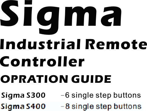 SigmaIndustrial RemoteControllerOPRATION GUIDESigma S300 -6 single step buttonsSigma S302 -6 Buttons, 2 double step buttons+4single step buttonsSigma S304 -6 Buttons, 4 double step buttons+2single step buttonsSigma S306 -6 double step buttonsSigma S400 -8 single step buttonsSigma S402 -8 Buttons, 2 double step buttons+6single step buttonsSigma S404 -8 Buttons, 4 double step buttons+4single step buttonsSigma S406 -8 Buttons, 6 double step buttons+2single step buttonsSigma S408 -8 double step buttonsSigma S40xAB -8 Buttons + A/B select function