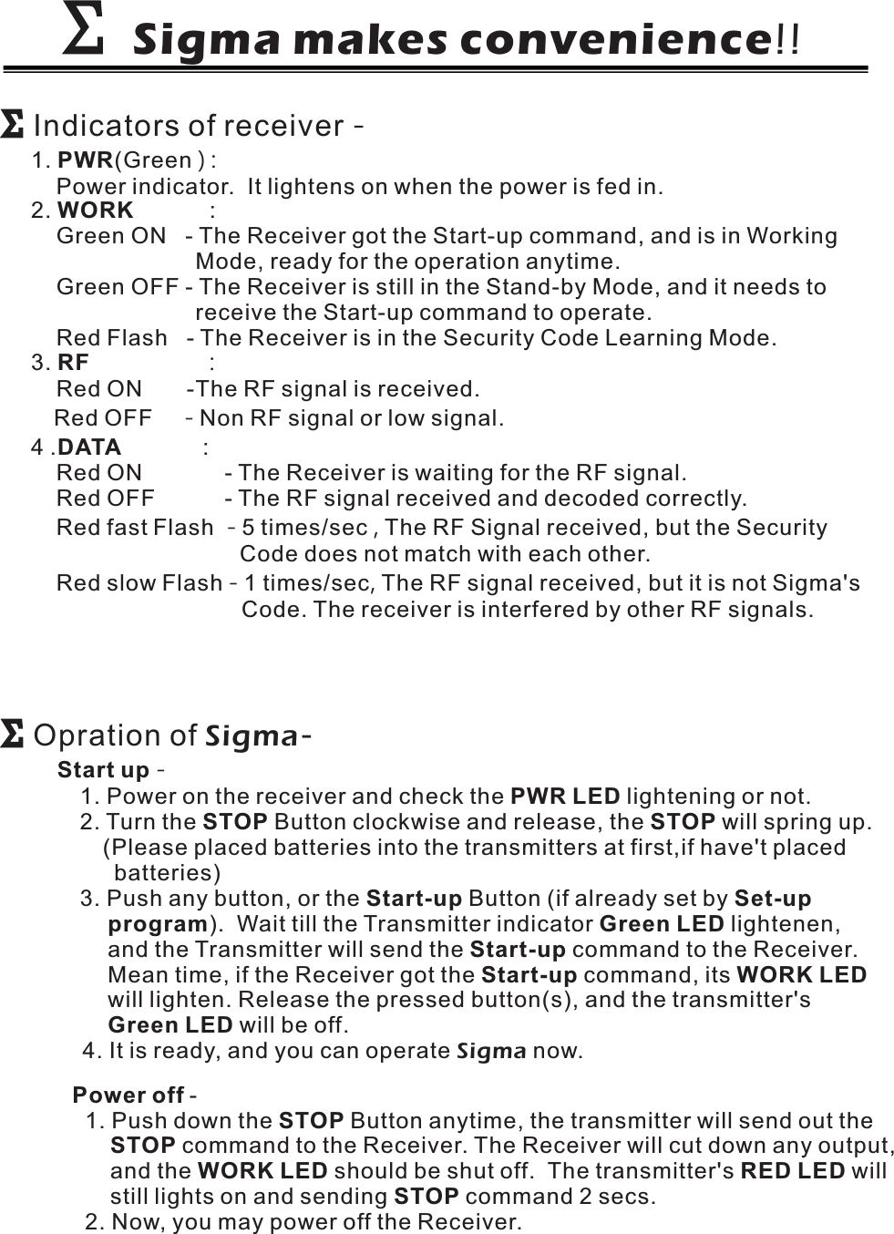 Sigma makes convenience!!ΣΣΣΣIndicators of receiver -1. (GreenPower indicator. It lightens on when the power is fed in.PWR ):2. :Green ON - The Receiver got the Start-up command, and is in WorkingMode, ready for the operation anytime.Green OFF - The Receiver is still in the Stand-by Mode, and it needs toreceive the Start-up command to operate.Red Flash - The Receiver is in the Security Code Learning Mode.WORK3.Red ON -The RF signal is received.Red OFF Non RF signal or low signal.RF :-4. :Red ON - The Receiver is waiting for the RF signal.Red OFF - The RF signal received and decoded correctly.Red fast Flash 5 times/sec The RF Signal received, but the SecurityCode does not match with each other.Red slow Flash 1 times/sec The RF signal received, but it is not Sigma&apos;sCode. The receiver is interfered by other RF signals.DATA-,-,ΣΣOpration of Sigma-Start upPWR LEDSTOP STOPStart-up Set-upprogram Green LEDStart-upStart-up WORK LEDGreen LED-1. Power on the receiver and check the lightening or not.2. Turn the Button clockwise and release, the will spring up.(Please placed batteries into the transmitters at first,if have&apos;t placedbatteries)3. Push any button, or the Button (if already set by). Wait till the Transmitter indicator lightenen,and the Transmitter will send the command to the Receiver.Mean time, if the Receiver got the command, itswill lighten. Release the pressed button(s), and the transmitter&apos;swill be off.4. It is ready, and you can operate now.Sigma-1. Push down the Button anytime, the transmitter will send out thecommand to the Receiver. The Receiver will cut down any output,and the should be shut off. The transmitter&apos;s willstill lights on and sending command 2 secs.2. Now, you may power off the Receiver.Power offSTOPSTOPWORK LED RED LEDSTOP