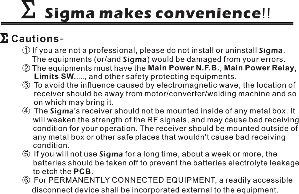 Sigma makes convenience!!ΣΣΣΣCautions-①②....If you are not a professional, please do not install or uninstall .The equipments (or/and ) would be damaged from your errors.The equipments must have the , ,, and other safety protecting equipments.To avoid the influence caused by electromagnetic wave, the location ofreceiver should be away from motor/converter/welding machine and soon which may bring it.The &apos;s receiver should not be mounted inside of any metal box. Itwill weaken the strength of the RF signals, and may cause bad receivingcondition for your operation. The receiver should be mounted outside ofany metal box or other safe places that wouldn&apos;t cause bad receivingcondition.If you will not use for a long time, about a week or more, thebatteries should be taken off to prevent the batteries electrolyte leakageto etch the .For PERMANENTLY CONNECTED EQUIPMENT, a readily accessibledisconnect device shall be incorporated external to the equipmentSigmaSigmaSigmaSigma.Main Power N.F.B. Main Power RelayLimits SW.PCB③④⑤⑥