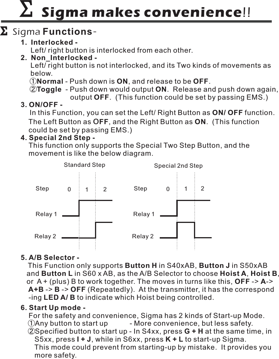 Sigma makes convenience!!ΣΣΣΣSigma Functions-1. Interlocked -Left/ right button is interlocked from each other.3. ON/OFF -ON/ OFFFF ONIn this Function, you can set the Left/ Right Button as function.The Left Button as , and the Right Button as . (This functioncould be set by passing EMS.)O2. Non_Interlocked -Left/ right button is not interlocked, and its Two kinds of movements asbelow.①②Normal ON OFFToggle ONOFF- Push down is , and release to be .- Push down would output . Release and push down again,output . (This function could be set by passing EMS.)5. A/B Selector -Button HButton L Hoist A Hoist BOFF AA+B B OFFLED A/ BThis Function only supports in S40xAB,and in S60 x AB, as the A/B Selector to choose , ,or A + (plus) B to work together. The moves in turns like this, -&gt; -&gt;-&gt; -&gt; (Repeatedly). At the transmitter, it has the correspond-ing to indicate which Hoist being controlled.Button J in S50xABRelay 1Relay 2Relay 1Relay 2Step Step001212Standard Step Special 2nd Step4. Special 2nd Step -This function only supports the Special Two Step Button, and themovement is like the below diagram.6. Start Up mode -For the safety and convenience, Sigma has 2 kinds of Start-up Mode.①②Any button to start up - More convenience, but less safety.Specified button to start up - In S4xx, press at the same time, inS5xx, press , while in S6xx, press to start-up Sigma.This mode could prevent from starting-up by mistake. It provides youmore safety.G+HI+J K+L