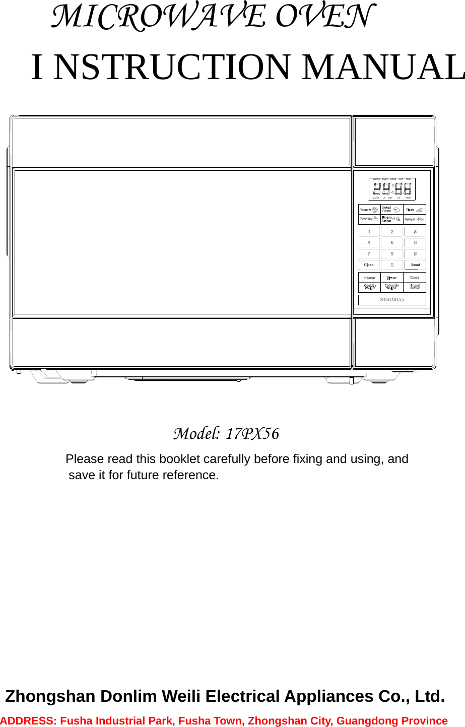              MICROWAVE OVEN I NSTRUCTION MANUAL  CLOCK LB DEF MEMOZTIMERENTER CODE AMT TIME  Model: 17PX56 Please read this booklet carefully before fixing and using, and   save it for future reference.           Zhongshan Donlim Weili Electrical Appliances Co., Ltd. ADDRESS: Fusha Industrial Park, Fusha Town, Zhongshan City, Guangdong Province   
