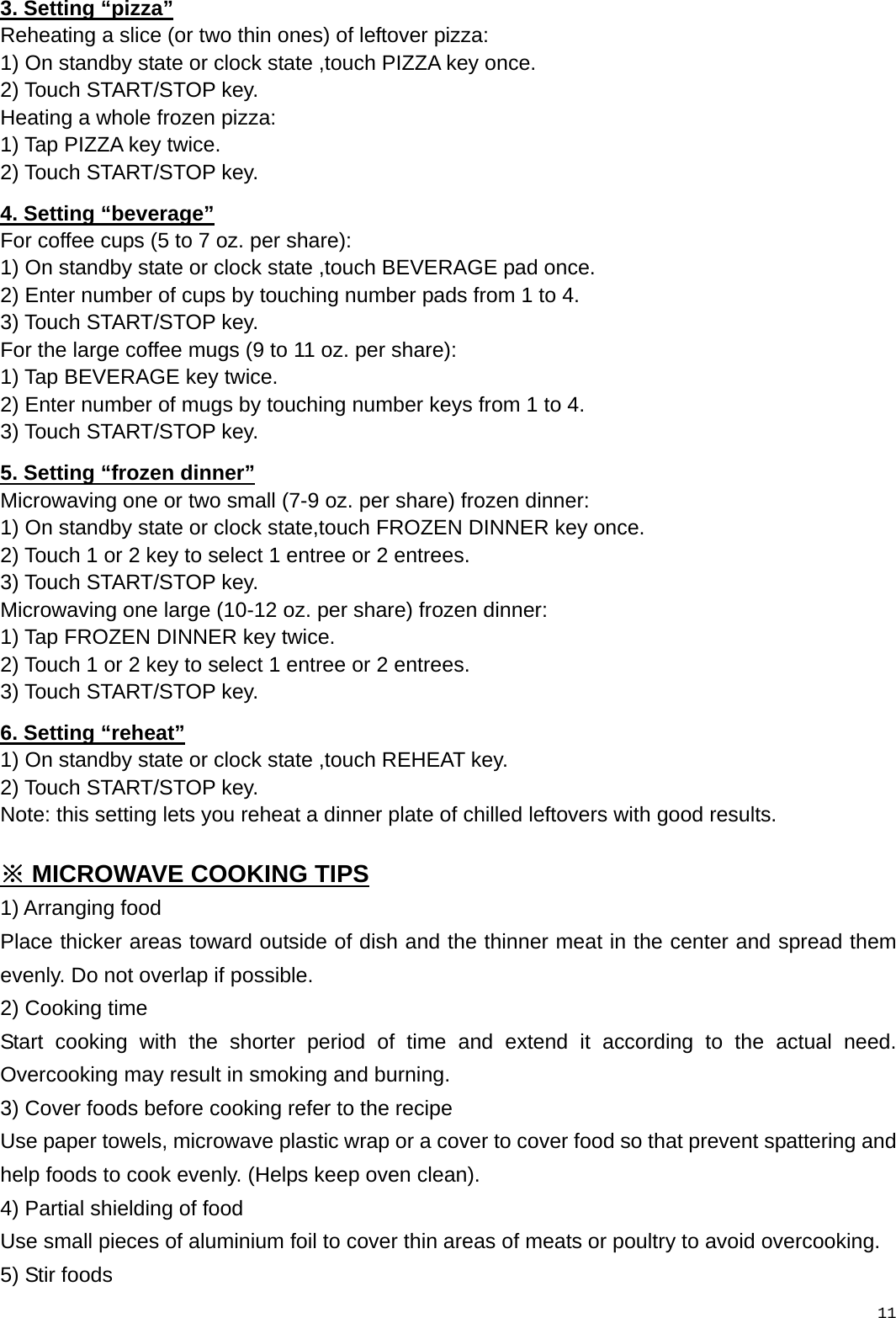   113. Setting “pizza” Reheating a slice (or two thin ones) of leftover pizza: 1) On standby state or clock state ,touch PIZZA key once. 2) Touch START/STOP key. Heating a whole frozen pizza: 1) Tap PIZZA key twice.   2) Touch START/STOP key. 4. Setting “beverage” For coffee cups (5 to 7 oz. per share): 1) On standby state or clock state ,touch BEVERAGE pad once. 2) Enter number of cups by touching number pads from 1 to 4. 3) Touch START/STOP key. For the large coffee mugs (9 to 11 oz. per share): 1) Tap BEVERAGE key twice. 2) Enter number of mugs by touching number keys from 1 to 4. 3) Touch START/STOP key. 5. Setting “frozen dinner” Microwaving one or two small (7-9 oz. per share) frozen dinner: 1) On standby state or clock state,touch FROZEN DINNER key once.   2) Touch 1 or 2 key to select 1 entree or 2 entrees. 3) Touch START/STOP key. Microwaving one large (10-12 oz. per share) frozen dinner: 1) Tap FROZEN DINNER key twice. 2) Touch 1 or 2 key to select 1 entree or 2 entrees. 3) Touch START/STOP key. 6. Setting “reheat” 1) On standby state or clock state ,touch REHEAT key. 2) Touch START/STOP key. Note: this setting lets you reheat a dinner plate of chilled leftovers with good results.  ※ MICROWAVE COOKING TIPS 1) Arranging food Place thicker areas toward outside of dish and the thinner meat in the center and spread them evenly. Do not overlap if possible. 2) Cooking time Start cooking with the shorter period of time and extend it according to the actual need. Overcooking may result in smoking and burning. 3) Cover foods before cooking refer to the recipe Use paper towels, microwave plastic wrap or a cover to cover food so that prevent spattering and help foods to cook evenly. (Helps keep oven clean). 4) Partial shielding of food Use small pieces of aluminium foil to cover thin areas of meats or poultry to avoid overcooking. 5) Stir foods 