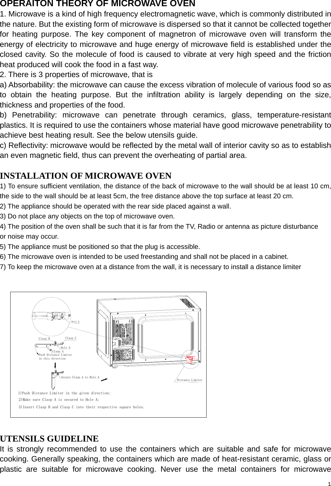  OPERAITON THEORY OF MICROWAVE OVEN 1. Microwave is a kind of high frequency electromagnetic wave, which is commonly distributed in the nature. But the existing form of microwave is dispersed so that it cannot be collected together for heating purpose. The key component of magnetron of microwave oven will transform the energy of electricity to microwave and huge energy of microwave field is established under the closed cavity. So the molecule of food is caused to vibrate at very high speed and the friction heat produced will cook the food in a fast way. 2. There is 3 properties of microwave, that is   a) Absorbability: the microwave can cause the excess vibration of molecule of various food so as to obtain the heating purpose. But the infiltration ability is largely depending on the size, thickness and properties of the food. b) Penetrability: microwave can penetrate through ceramics, glass, temperature-resistant plastics. It is required to use the containers whose material have good microwave penetrability to achieve best heating result. See the below utensils guide. c) Reflectivity: microwave would be reflected by the metal wall of interior cavity so as to establish an even magnetic field, thus can prevent the overheating of partial area. INSTALLATION OF MICROWAVE OVEN 1) To ensure sufficient ventilation, the distance of the back of microwave to the wall should be at least 10 cm, the side to the wall should be at least 5cm, the free distance above the top surface at least 20 cm.   2) The appliance should be operated with the rear side placed against a wall. 3) Do not place any objects on the top of microwave oven. 4) The position of the oven shall be such that it is far from the TV, Radio or antenna as picture disturbance   or noise may occur. 5) The appliance must be positioned so that the plug is accessible. 6) The microwave oven is intended to be used freestanding and shall not be placed in a cabinet. 7) To keep the microwave oven at a distance from the wall, it is necessary to install a distance limiter Push Distance Limiter in this direction1)Push Distance Limiter in the given direction;2)Make sure Clasp A is secured to Hole A;Secure Clasp A to Hole AHole AClasp AHole ADistance Limiter3)Insert Clasp B and Clasp C into their respective square holes.Clasp CClasp B UTENSILS GUIDELINE It is strongly recommended to use the containers which are suitable and safe for microwave cooking. Generally speaking, the containers which are made of heat-resistant ceramic, glass or plastic are suitable for microwave cooking. Never use the metal containers for microwave 1 