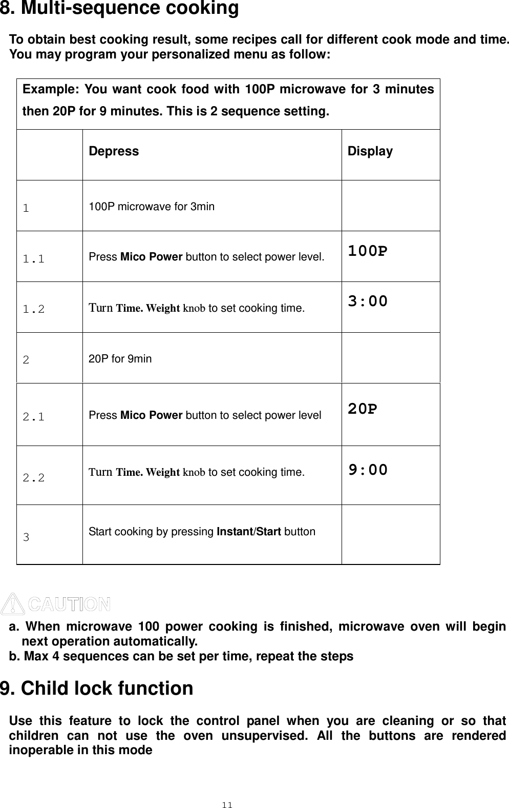  11 8. Multi-sequence cooking To obtain best cooking result, some recipes call for different cook mode and time. You may program your personalized menu as follow:  Example: You want cook food with 100P microwave for 3 minutes then 20P for 9 minutes. This is 2 sequence setting.  Depress Display 1  100P microwave for 3min  1.1  Press Mico Power button to select power level. 100P 1.2  Turn Time. Weight knob to set cooking time. 3:00 2  20P for 9min  2.1  Press Mico Power button to select power level 20P 2.2  Turn Time. Weight knob to set cooking time. 9:00 3  Start cooking by pressing Instant/Start button    a. When microwave 100 power cooking is finished, microwave oven will begin next operation automatically. b. Max 4 sequences can be set per time, repeat the steps   9. Child lock function Use this feature to lock the control panel when you are cleaning or so that children can not use the oven unsupervised. All the buttons are rendered inoperable in this mode 