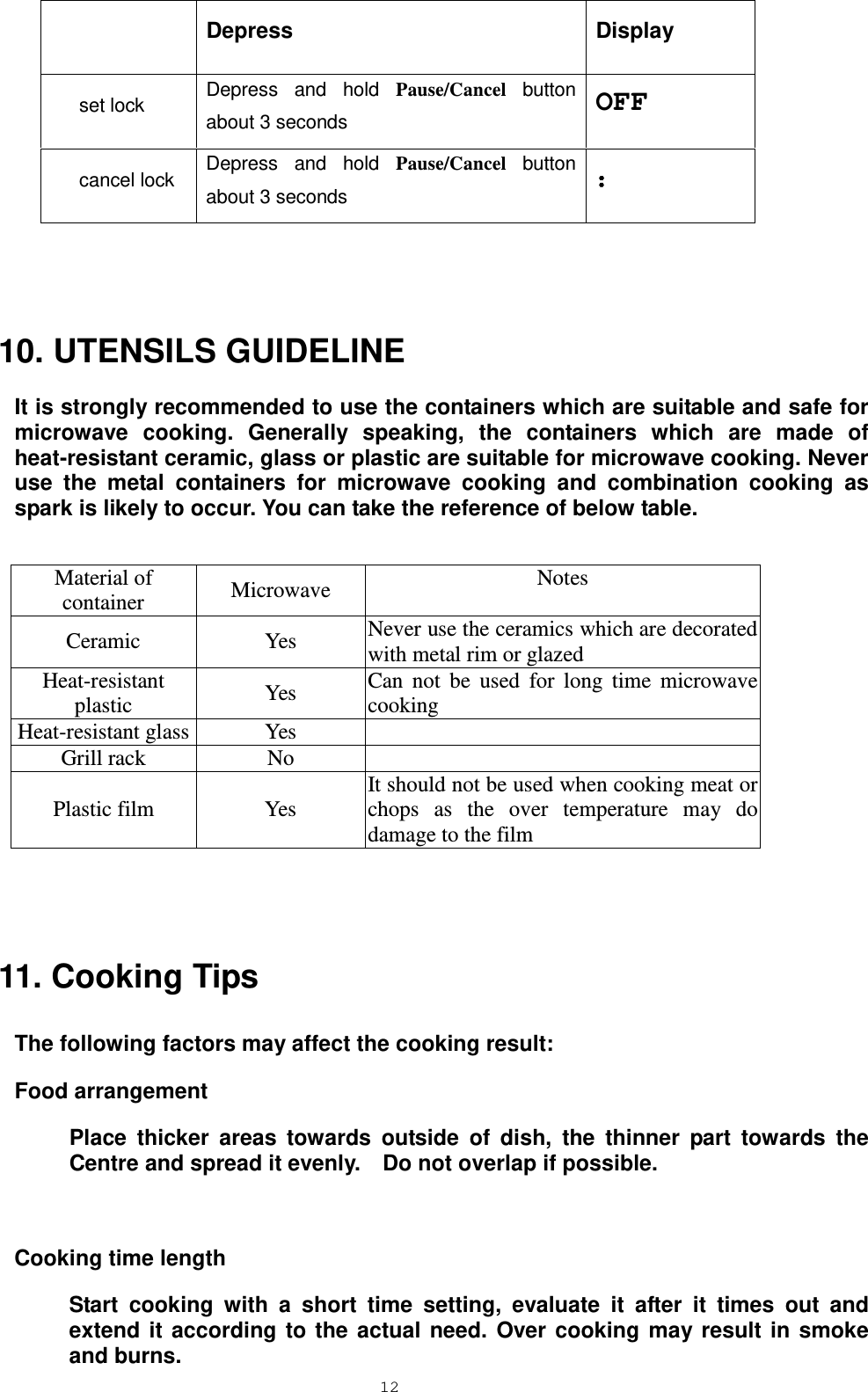  12  Depress Display set lock Depress and hold Pause/Cancel button about 3 seconds OFF cancel lock Depress and hold Pause/Cancel button about 3 seconds ：  10. UTENSILS GUIDELINE It is strongly recommended to use the containers which are suitable and safe for microwave cooking. Generally speaking, the containers which are made of heat-resistant ceramic, glass or plastic are suitable for microwave cooking. Never use the metal containers for microwave cooking and combination cooking as spark is likely to occur. You can take the reference of below table.   Material of container Microwave Notes Ceramic Yes Never use the ceramics which are decorated with metal rim or glazed Heat-resistant plastic Yes Can not be used for long time microwave cooking Heat-resistant glass Yes  Grill rack No  Plastic film Yes It should not be used when cooking meat or chops as the over temperature may do damage to the film  11. Cooking Tips The following factors may affect the cooking result: Food arrangement Place thicker areas towards outside of dish, the thinner part towards the Centre and spread it evenly.    Do not overlap if possible.  Cooking time length Start cooking with a short time setting, evaluate it after it times out and extend it according to the actual need. Over cooking may result in smoke and burns. 