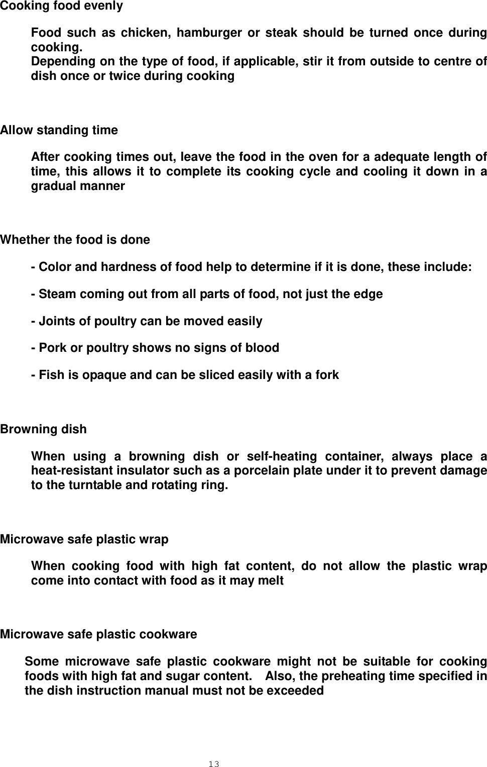  13  Cooking food evenly Food such as chicken, hamburger or steak should be turned once during cooking. Depending on the type of food, if applicable, stir it from outside to centre of dish once or twice during cooking  Allow standing time After cooking times out, leave the food in the oven for a adequate length of time, this allows it to complete its cooking cycle and cooling it down in a gradual manner  Whether the food is done - Color and hardness of food help to determine if it is done, these include: - Steam coming out from all parts of food, not just the edge - Joints of poultry can be moved easily - Pork or poultry shows no signs of blood - Fish is opaque and can be sliced easily with a fork  Browning dish When using a browning dish or self-heating container, always place a heat-resistant insulator such as a porcelain plate under it to prevent damage to the turntable and rotating ring.  Microwave safe plastic wrap When cooking food with high fat content, do not allow the plastic wrap come into contact with food as it may melt  Microwave safe plastic cookware Some microwave safe plastic cookware might not be suitable for cooking foods with high fat and sugar content.    Also, the preheating time specified in the dish instruction manual must not be exceeded 