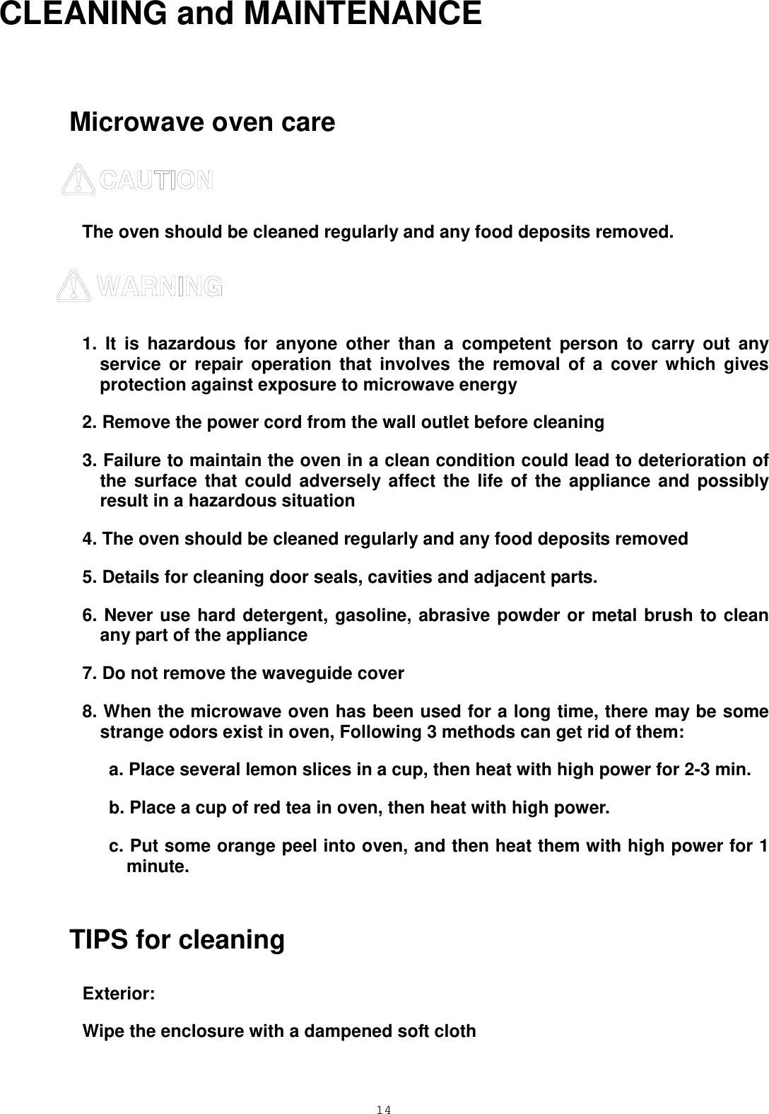  14 CLEANING and MAINTENANCE  Microwave oven care  The oven should be cleaned regularly and any food deposits removed.    1. It is hazardous for anyone other than a competent person to carry out any service or repair operation that involves the removal of a cover which gives protection against exposure to microwave energy 2. Remove the power cord from the wall outlet before cleaning 3. Failure to maintain the oven in a clean condition could lead to deterioration of the surface that could adversely affect the life of the appliance and possibly result in a hazardous situation 4. The oven should be cleaned regularly and any food deposits removed 5. Details for cleaning door seals, cavities and adjacent parts. 6. Never use hard detergent, gasoline, abrasive powder or metal brush to clean any part of the appliance 7. Do not remove the waveguide cover 8. When the microwave oven has been used for a long time, there may be some strange odors exist in oven, Following 3 methods can get rid of them:      a. Place several lemon slices in a cup, then heat with high power for 2-3 min.    b. Place a cup of red tea in oven, then heat with high power.    c. Put some orange peel into oven, and then heat them with high power for 1 minute.  TIPS for cleaning Exterior: Wipe the enclosure with a dampened soft cloth  