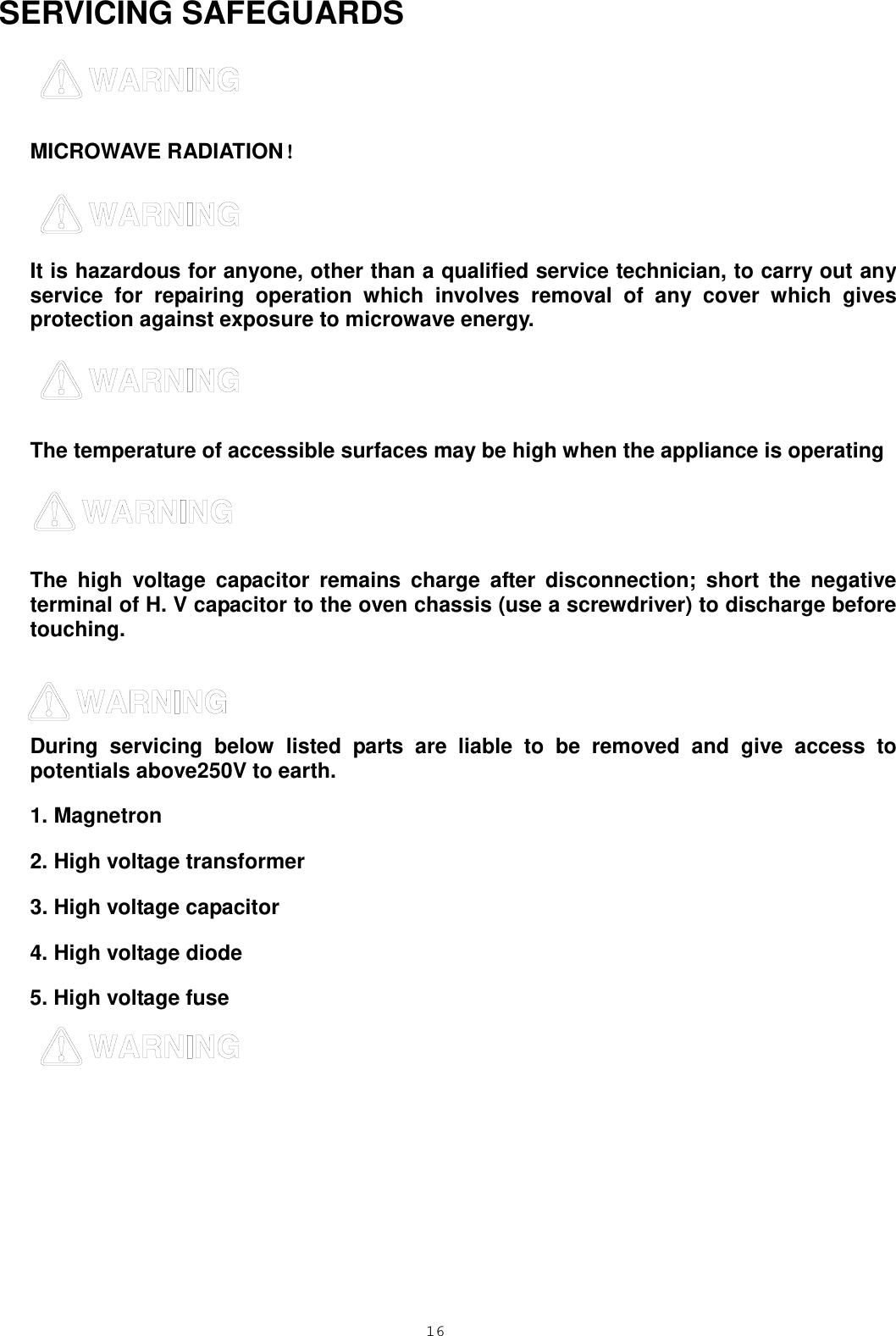  16 SERVICING SAFEGUARDS    MICROWAVE RADIATION！  It is hazardous for anyone, other than a qualified service technician, to carry out any service for repairing operation which involves removal of any cover which gives protection against exposure to microwave energy.  The temperature of accessible surfaces may be high when the appliance is operating   The high voltage capacitor remains charge after disconnection; short the negative terminal of H. V capacitor to the oven chassis (use a screwdriver) to discharge before touching.     During servicing below listed parts are liable to be removed and give access to potentials above250V to earth. 1. Magnetron   2. High voltage transformer   3. High voltage capacitor   4. High voltage diode 5. High voltage fuse  