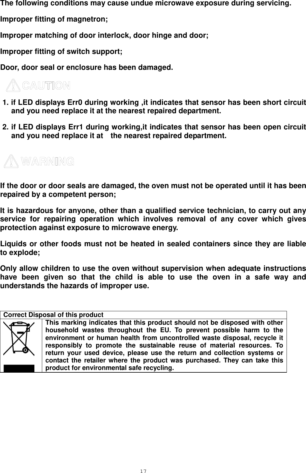  17 The following conditions may cause undue microwave exposure during servicing. Improper fitting of magnetron; Improper matching of door interlock, door hinge and door; Improper fitting of switch support; Door, door seal or enclosure has been damaged.  1. if LED displays Err0 during working ,it indicates that sensor has been short circuit and you need replace it at the nearest repaired department. 2. if LED displays Err1 during working,it indicates that sensor has been open circuit and you need replace it at    the nearest repaired department.    If the door or door seals are damaged, the oven must not be operated until it has been repaired by a competent person; It is hazardous for anyone, other than a qualified service technician, to carry out any service for repairing operation which involves removal of any cover which gives protection against exposure to microwave energy. Liquids or other foods must not be heated in sealed containers since they are liable to explode; Only allow children to use the oven without supervision when adequate instructions have been given so that the child is able to use the oven in a safe way and understands the hazards of improper use.   Correct Disposal of this product  This marking indicates that this product should not be disposed with other household wastes throughout the EU. To prevent possible harm to the environment or human health from uncontrolled waste disposal, recycle it responsibly to promote the sustainable reuse of material resources. To return your used device, please use the return and collection systems or contact the retailer where the product was purchased. They can take this product for environmental safe recycling.          