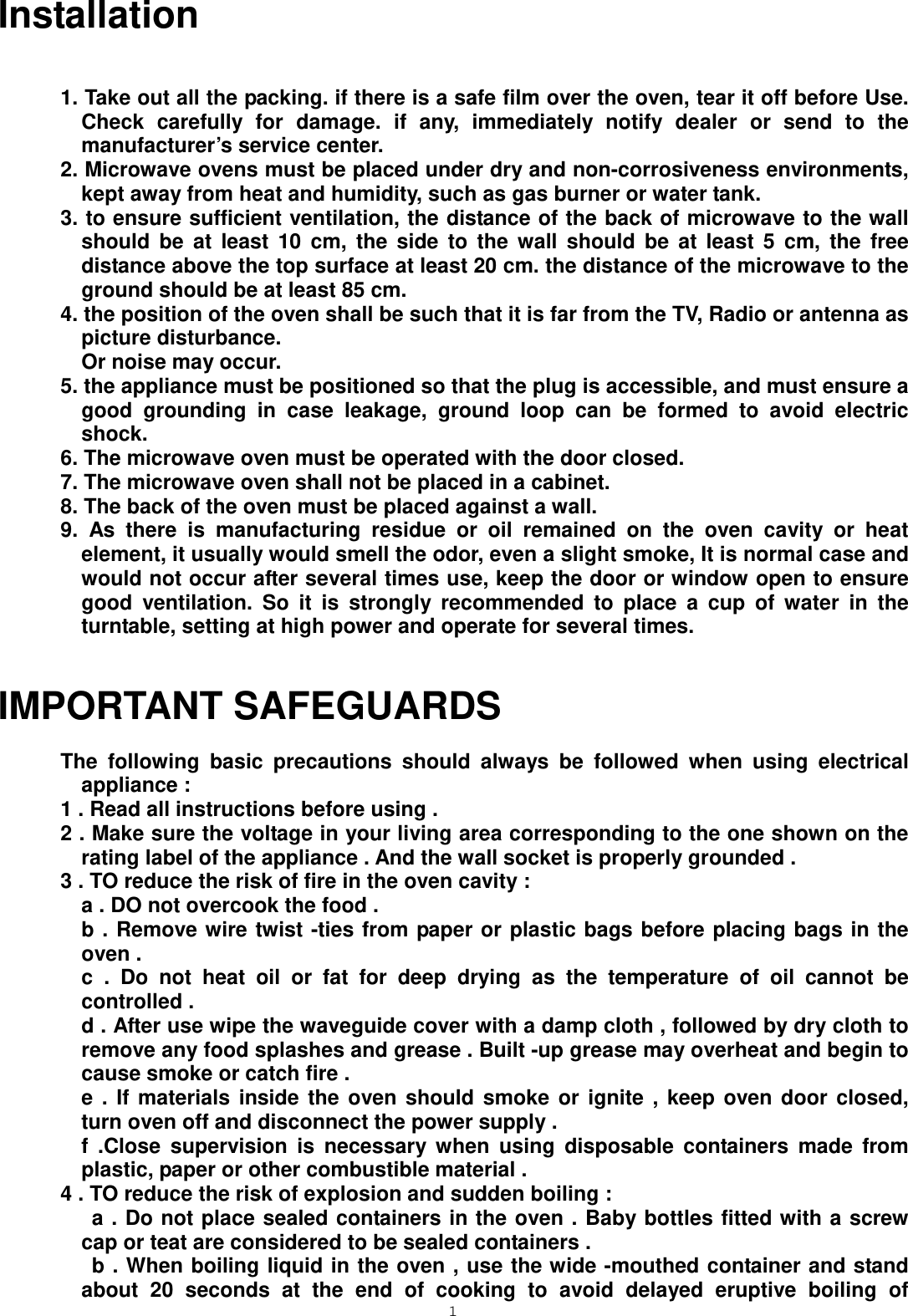  1 Installation  1. Take out all the packing. if there is a safe film over the oven, tear it off before Use. Check carefully for damage. if any, immediately notify dealer or send to the manufacturer’s service center. 2. Microwave ovens must be placed under dry and non-corrosiveness environments, kept away from heat and humidity, such as gas burner or water tank. 3. to ensure sufficient ventilation, the distance of the back of microwave to the wall should be at least 10 cm, the side to the wall should be at least 5 cm, the free distance above the top surface at least 20 cm. the distance of the microwave to the ground should be at least 85 cm. 4. the position of the oven shall be such that it is far from the TV, Radio or antenna as picture disturbance.   Or noise may occur. 5. the appliance must be positioned so that the plug is accessible, and must ensure a good grounding in case leakage, ground loop can be formed to avoid electric shock. 6. The microwave oven must be operated with the door closed. 7. The microwave oven shall not be placed in a cabinet. 8. The back of the oven must be placed against a wall.   9. As there is manufacturing residue or oil remained on the oven cavity or heat element, it usually would smell the odor, even a slight smoke, It is normal case and would not occur after several times use, keep the door or window open to ensure good ventilation. So it is strongly recommended to place a cup of water in the turntable, setting at high power and operate for several times.   IMPORTANT SAFEGUARDS   The following basic precautions should always be followed when using electrical appliance :   1 . Read all instructions before using . 2 . Make sure the voltage in your living area corresponding to the one shown on the rating label of the appliance . And the wall socket is properly grounded .   3 . TO reduce the risk of fire in the oven cavity :   a . DO not overcook the food .     b . Remove wire twist -ties from paper or plastic bags before placing bags in the                        oven .     c . Do not heat oil or fat for deep drying as the temperature of oil cannot be                                                                   controlled .   d . After use wipe the waveguide cover with a damp cloth , followed by dry cloth to remove any food splashes and grease . Built -up grease may overheat and begin to cause smoke or catch fire .     e . If materials inside the oven should smoke or ignite , keep oven door closed, turn oven off and disconnect the power supply .     f .Close supervision is necessary when using disposable containers made from plastic, paper or other combustible material . 4 . TO reduce the risk of explosion and sudden boiling :      a . Do not place sealed containers in the oven . Baby bottles fitted with a screw cap or teat are considered to be sealed containers .      b . When boiling liquid in the oven , use the wide -mouthed container and stand about 20 seconds at the end of cooking to avoid delayed eruptive boiling of 