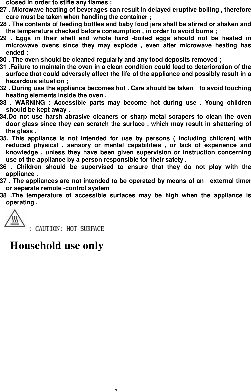  3 closed in order to stifle any flames ;   27 . Microwave heating of beverages can result in delayed eruptive boiling , therefore care must be taken when handling the container ;   28 . The contents of feeding bottles and baby food jars shall be stirred or shaken and the temperature checked before consumption , in order to avoid burns ; 29 . Eggs in their shell and whole hard -boiled eggs should not be heated in microwave ovens since they may explode , even after microwave heating has ended ;   30 . The oven should be cleaned regularly and any food deposits removed ; 31 .Failure to maintain the oven in a clean condition could lead to deterioration of the surface that could adversely affect the life of the appliance and possibly result in a hazardous situation ; 32 . During use the appliance becomes hot . Care should be taken    to avoid touching heating elements inside the oven .   33 . WARNING : Accessible parts may become hot during use . Young children should be kept away . 34.Do not use harsh abrasive cleaners or sharp metal scrapers to clean the oven door glass since they can scratch the surface , which may result in shattering of the glass . 35. This appliance is not intended for use by persons ( including children) with reduced physical , sensory or mental capabilities , or lack of experience and knowledge , unless they have been given supervision or instruction concerning use of the appliance by a person responsible for their safety .   36 . Children should be supervised to ensure that they do not play with the appliance . 37 . The appliances are not intended to be operated by means of an  external timer or separate remote -control system .   38 .The temperature of accessible surfaces may be high when the appliance is operating .     Household use only         