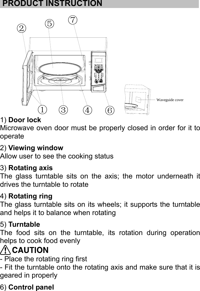     .PRODUCT INSTRUCTION………………………….............................  ①③④⑥⑦⑤②Waveguide cover 1) Door lock   Microwave oven door must be properly closed in order for it to operate 2) Viewing window    Allow user to see the cooking status 3) Rotating axis    The glass turntable sits on the axis; the motor underneath it drives the turntable to rotate 4) Rotating ring    The glass turntable sits on its wheels; it supports the turntable and helps it to balance when rotating 5) Turntable   The food sits on the turntable, its rotation during operation helps to cook food evenly  - Place the rotating ring first   - Fit the turntable onto the rotating axis and make sure that it is geared in properly 6) Control panel     