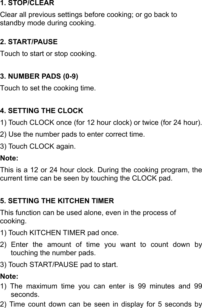   1. STOP/CLEAR Clear all previous settings before cooking; or go back to standby mode during cooking. 2. START/PAUSE Touch to start or stop cooking. 3. NUMBER PADS (0-9) Touch to set the cooking time. 4. SETTING THE CLOCK 1) Touch CLOCK once (for 12 hour clock) or twice (for 24 hour). 2) Use the number pads to enter correct time. 3) Touch CLOCK again. Note: This is a 12 or 24 hour clock. During the cooking program, the current time can be seen by touching the CLOCK pad. 5. SETTING THE KITCHEN TIMER This function can be used alone, even in the process of cooking. 1) Touch KITCHEN TIMER pad once. 2) Enter the amount of time you want to count down by touching the number pads. 3) Touch START/PAUSE pad to start. Note: 1) The maximum time you can enter is 99 minutes and 99 seconds. 2) Time count down can be seen in display for 5 seconds by 