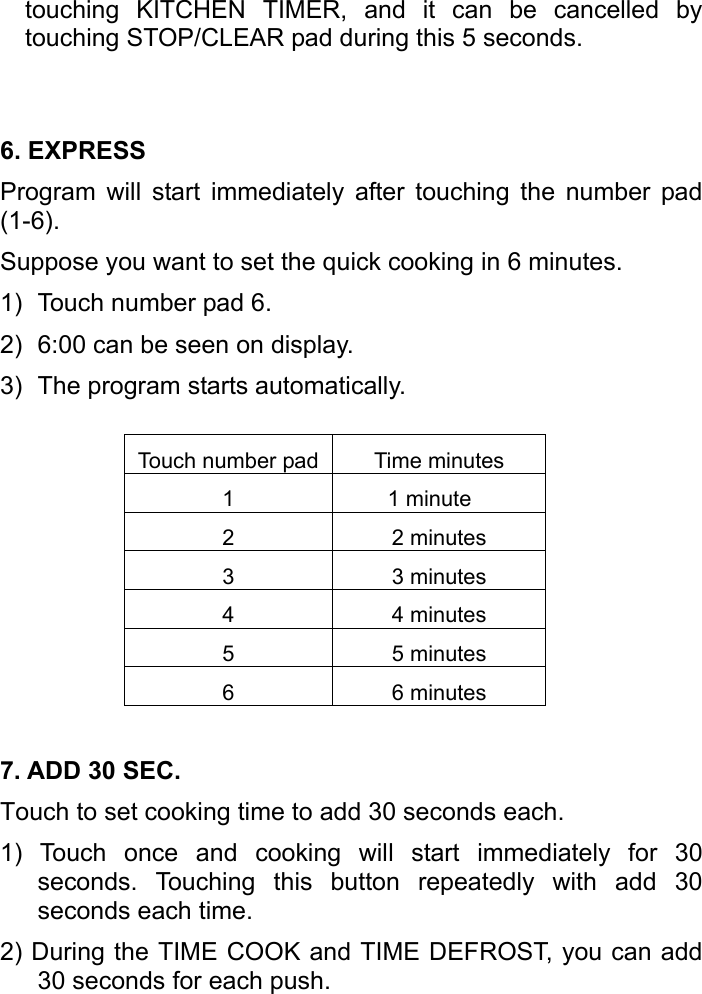   touching KITCHEN TIMER, and it can be cancelled by touching STOP/CLEAR pad during this 5 seconds.  6. EXPRESS Program will start immediately after touching the number pad (1-6).  Suppose you want to set the quick cooking in 6 minutes. 1)  Touch number pad 6. 2)  6:00 can be seen on display. 3)  The program starts automatically.  Touch number pad Time minutes 1 1 minute 2 2 minutes 3 3 minutes 4 4 minutes 5 5 minutes 6 6 minutes 7. ADD 30 SEC. Touch to set cooking time to add 30 seconds each. 1) Touch once and cooking will start immediately for 30 seconds. Touching this button repeatedly with add 30 seconds each time. 2) During the TIME COOK and TIME DEFROST, you can add 30 seconds for each push. 