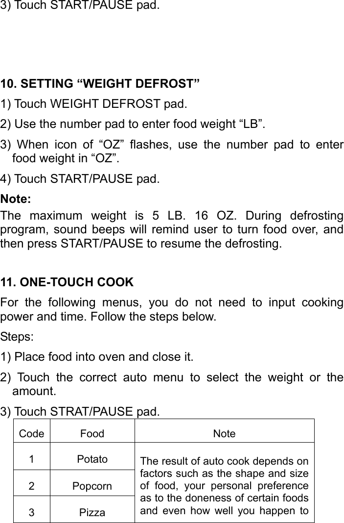   3) Touch START/PAUSE pad.   10. SETTING “WEIGHT DEFROST” 1) Touch WEIGHT DEFROST pad.   2) Use the number pad to enter food weight “LB”. 3) When icon of “OZ” flashes, use the number pad to enter food weight in “OZ”. 4) Touch START/PAUSE pad. Note: The maximum weight is 5 LB. 16 OZ. During defrosting program, sound beeps will remind user to turn food over, and then press START/PAUSE to resume the defrosting. 11. ONE-TOUCH COOK For the following menus, you do not need to input cooking power and time. Follow the steps below. Steps: 1) Place food into oven and close it. 2) Touch the correct auto menu to select the weight or the amount. 3) Touch STRAT/PAUSE pad. Code Food Note 1 Potato The result of auto cook depends on factors such as the shape and size of food, your personal preference as to the doneness of certain foods and even how well you happen to 2 Popcorn 3 Pizza 