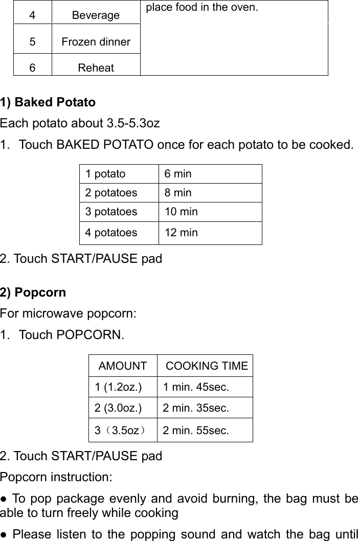   4 Beverage place food in the oven.     5 Frozen dinner6 Reheat 1) Baked Potato Each potato about 3.5-5.3oz 1.  Touch BAKED POTATO once for each potato to be cooked.  1 potato  6 min 2 potatoes  8 min 3 potatoes  10 min 4 potatoes  12 min 2. Touch START/PAUSE pad 2) Popcorn For microwave popcorn: 1. Touch POPCORN.  AMOUNT COOKING TIME1 (1.2oz.)  1 min. 45sec. 2 (3.0oz.)  2 min. 35sec. 3（3.5oz）2 min. 55sec. 2. Touch START/PAUSE pad Popcorn instruction:   ● To pop package evenly and avoid burning, the bag must be able to turn freely while cooking ● Please listen to the popping sound and watch the bag until 