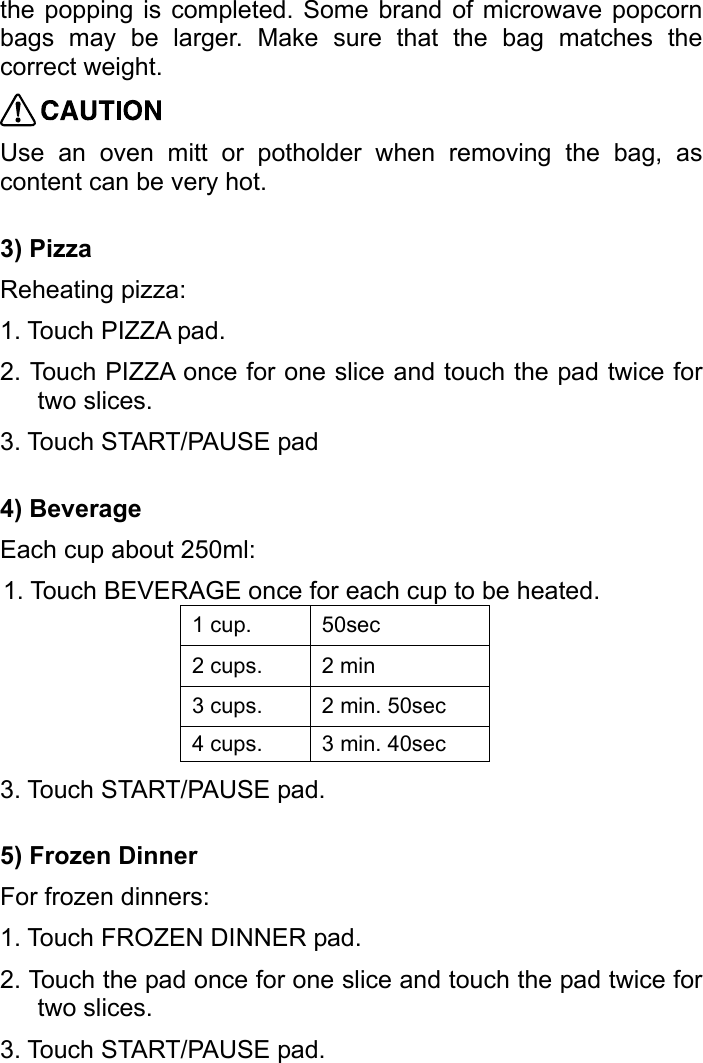   the popping is completed. Some brand of microwave popcorn bags may be larger. Make sure that the bag matches the correct weight.  Use an oven mitt or potholder when removing the bag, as content can be very hot. 3) Pizza Reheating pizza: 1. Touch PIZZA pad. 2. Touch PIZZA once for one slice and touch the pad twice for two slices. 3. Touch START/PAUSE pad 4) Beverage Each cup about 250ml: 1. Touch BEVERAGE once for each cup to be heated. 1 cup.  50sec 2 cups.  2 min 3 cups.  2 min. 50sec 4 cups.  3 min. 40sec 3. Touch START/PAUSE pad. 5) Frozen Dinner For frozen dinners: 1. Touch FROZEN DINNER pad. 2. Touch the pad once for one slice and touch the pad twice for two slices. 3. Touch START/PAUSE pad. 