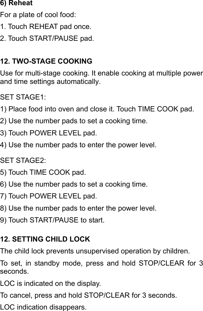   6) Reheat For a plate of cool food: 1. Touch REHEAT pad once. 2. Touch START/PAUSE pad. 12. TWO-STAGE COOKING Use for multi-stage cooking. It enable cooking at multiple power and time settings automatically. SET STAGE1: 1) Place food into oven and close it. Touch TIME COOK pad. 2) Use the number pads to set a cooking time. 3) Touch POWER LEVEL pad. 4) Use the number pads to enter the power level. SET STAGE2: 5) Touch TIME COOK pad. 6) Use the number pads to set a cooking time. 7) Touch POWER LEVEL pad. 8) Use the number pads to enter the power level. 9) Touch START/PAUSE to start. 12. SETTING CHILD LOCK The child lock prevents unsupervised operation by children. To set, in standby mode, press and hold STOP/CLEAR for 3 seconds. LOC is indicated on the display.   To cancel, press and hold STOP/CLEAR for 3 seconds.   LOC indication disappears. 