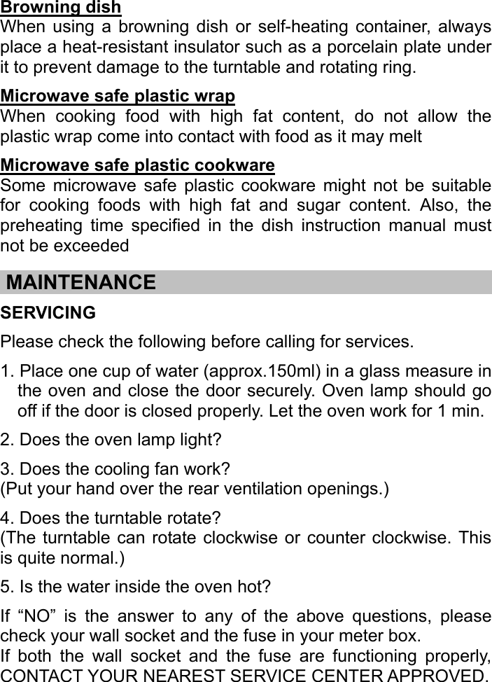   Browning dish When using a browning dish or self-heating container, always place a heat-resistant insulator such as a porcelain plate under it to prevent damage to the turntable and rotating ring. Microwave safe plastic wrap When cooking food with high fat content, do not allow the plastic wrap come into contact with food as it may melt Microwave safe plastic cookware Some microwave safe plastic cookware might not be suitable for cooking foods with high fat and sugar content. Also, the preheating time specified in the dish instruction manual must not be exceeded  .MAINTENANCE…………。。………………………………………………….. SERVICING Please check the following before calling for services. 1. Place one cup of water (approx.150ml) in a glass measure in the oven and close the door securely. Oven lamp should go off if the door is closed properly. Let the oven work for 1 min. 2. Does the oven lamp light? 3. Does the cooling fan work? (Put your hand over the rear ventilation openings.)   4. Does the turntable rotate? (The turntable can rotate clockwise or counter clockwise. This is quite normal.)   5. Is the water inside the oven hot?   If “NO” is the answer to any of the above questions, please check your wall socket and the fuse in your meter box.   If both the wall socket and the fuse are functioning properly, CONTACT YOUR NEAREST SERVICE CENTER APPROVED.   