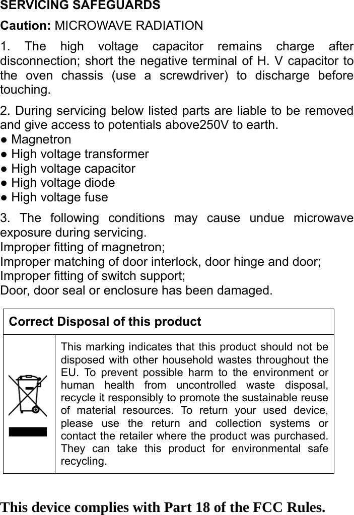   SERVICING SAFEGUARDS   Caution: MICROWAVE RADIATION 1. The high voltage capacitor remains charge after disconnection; short the negative terminal of H. V capacitor to the oven chassis (use a screwdriver) to discharge before touching.  2. During servicing below listed parts are liable to be removed and give access to potentials above250V to earth. ● Magnetron   ● High voltage transformer   ● High voltage capacitor   ● High voltage diode   ● High voltage fuse 3. The following conditions may cause undue microwave exposure during servicing. Improper fitting of magnetron; Improper matching of door interlock, door hinge and door; Improper fitting of switch support; Door, door seal or enclosure has been damaged.    Correct Disposal of this product This marking indicates that this product should not be disposed with other household wastes throughout the EU. To prevent possible harm to the environment or human health from uncontrolled waste disposal, recycle it responsibly to promote the sustainable reuse of material resources. To return your used device, please use the return and collection systems or contact the retailer where the product was purchased. They can take this product for environmental safe recycling.   This device complies with Part 18 of the FCC Rules.   