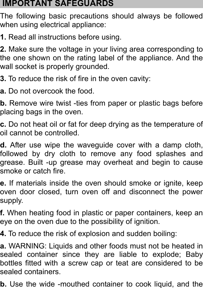     .IMPORTANT SAFEGUARDS…………。。。。。……………………… The following basic precautions should always be followed when using electrical appliance:   1. Read all instructions before using. 2. Make sure the voltage in your living area corresponding to the one shown on the rating label of the appliance. And the wall socket is properly grounded.   3. To reduce the risk of fire in the oven cavity: a. Do not overcook the food.   b. Remove wire twist -ties from paper or plastic bags before placing bags in the oven. c. Do not heat oil or fat for deep drying as the temperature of oil cannot be controlled.   d. After use wipe the waveguide cover with a damp cloth, followed by dry cloth to remove any food splashes and grease. Built -up grease may overheat and begin to cause smoke or catch fire.   e. If materials inside the oven should smoke or ignite, keep oven door closed, turn oven off and disconnect the power supply.  f. When heating food in plastic or paper containers, keep an eye on the oven due to the possibility of ignition. 4. To reduce the risk of explosion and sudden boiling:   a. WARNING: Liquids and other foods must not be heated in sealed container since they are liable to explode; Baby bottles fitted with a screw cap or teat are considered to be sealed containers.   b. Use the wide -mouthed container to cook liquid, and the 