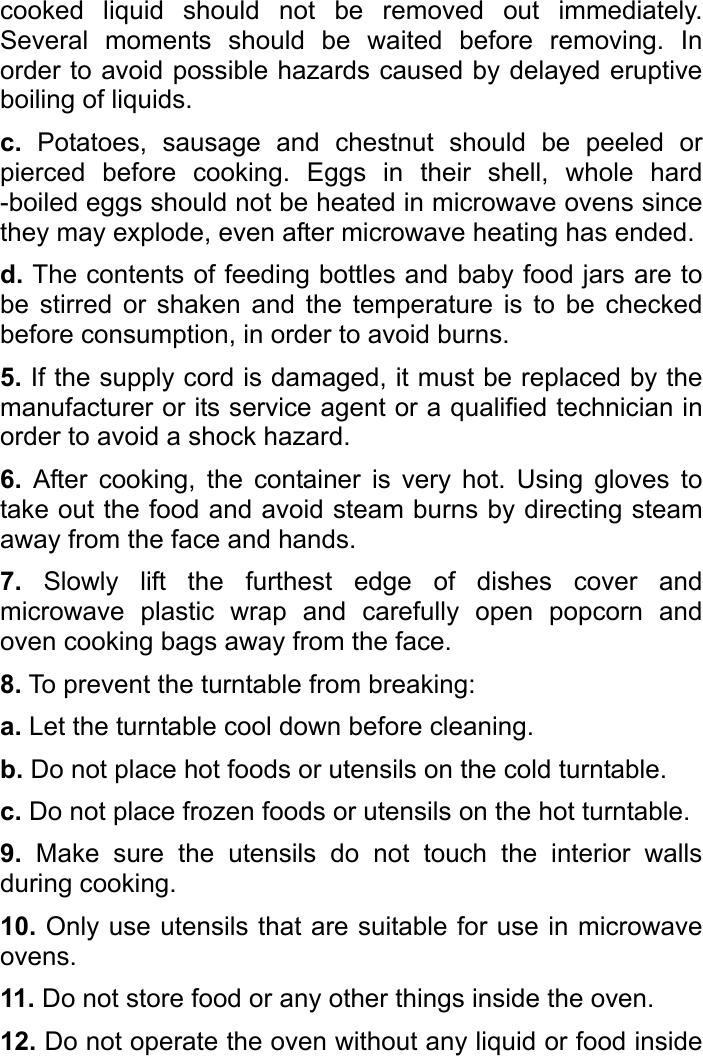   cooked liquid should not be removed out immediately. Several moments should be waited before removing. In order to avoid possible hazards caused by delayed eruptive boiling of liquids. c. Potatoes, sausage and chestnut should be peeled or pierced before cooking. Eggs in their shell, whole hard -boiled eggs should not be heated in microwave ovens since they may explode, even after microwave heating has ended.   d. The contents of feeding bottles and baby food jars are to be stirred or shaken and the temperature is to be checked before consumption, in order to avoid burns.   5. If the supply cord is damaged, it must be replaced by the manufacturer or its service agent or a qualified technician in order to avoid a shock hazard.   6. After cooking, the container is very hot. Using gloves to take out the food and avoid steam burns by directing steam away from the face and hands.   7. Slowly lift the furthest edge of dishes cover and microwave plastic wrap and carefully open popcorn and oven cooking bags away from the face. 8. To prevent the turntable from breaking:   a. Let the turntable cool down before cleaning. b. Do not place hot foods or utensils on the cold turntable. c. Do not place frozen foods or utensils on the hot turntable. 9. Make sure the utensils do not touch the interior walls during cooking.   10. Only use utensils that are suitable for use in microwave ovens. 11. Do not store food or any other things inside the oven.   12. Do not operate the oven without any liquid or food inside 