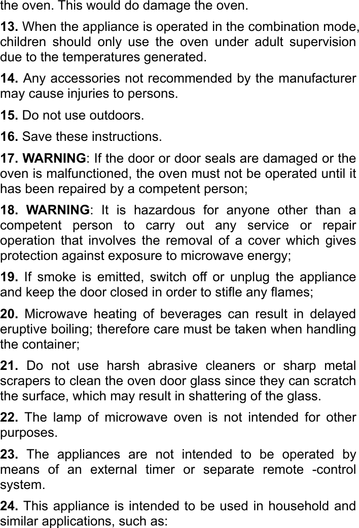   the oven. This would do damage the oven.   13. When the appliance is operated in the combination mode, children should only use the oven under adult supervision due to the temperatures generated.   14. Any accessories not recommended by the manufacturer may cause injuries to persons. 15. Do not use outdoors.   16. Save these instructions.   17. WARNING: If the door or door seals are damaged or the oven is malfunctioned, the oven must not be operated until it has been repaired by a competent person; 18. WARNING: It is hazardous for anyone other than a competent person to carry out any service or repair operation that involves the removal of a cover which gives protection against exposure to microwave energy;   19. If smoke is emitted, switch off or unplug the appliance and keep the door closed in order to stifle any flames;   20. Microwave heating of beverages can result in delayed eruptive boiling; therefore care must be taken when handling the container;   21. Do not use harsh abrasive cleaners or sharp metal scrapers to clean the oven door glass since they can scratch the surface, which may result in shattering of the glass. 22.  The lamp of microwave oven is not intended for other purposes. 23. The appliances are not intended to be operated by means of an external timer or separate remote -control system.  24. This appliance is intended to be used in household and similar applications, such as: 