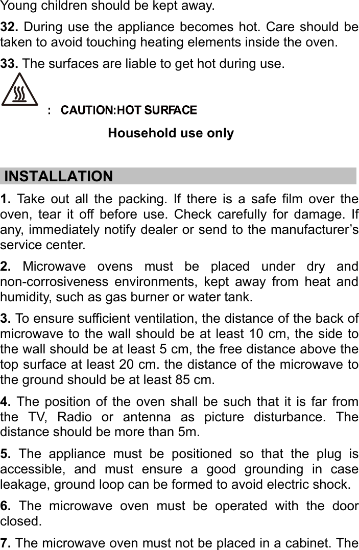   Young children should be kept away. 32. During use the appliance becomes hot. Care should be taken to avoid touching heating elements inside the oven.   33. The surfaces are liable to get hot during use.  Household use only  .INSTALLATION……………………………………………………..……….… 1. Take out all the packing. If there is a safe film over the oven, tear it off before use. Check carefully for damage. If any, immediately notify dealer or send to the manufacturer’s service center. 2. Microwave ovens must be placed under dry and non-corrosiveness environments, kept away from heat and humidity, such as gas burner or water tank. 3. To ensure sufficient ventilation, the distance of the back of microwave to the wall should be at least 10 cm, the side to the wall should be at least 5 cm, the free distance above the top surface at least 20 cm. the distance of the microwave to the ground should be at least 85 cm. 4. The position of the oven shall be such that it is far from the TV, Radio or antenna as picture disturbance. The distance should be more than 5m. 5. The appliance must be positioned so that the plug is accessible, and must ensure a good grounding in case leakage, ground loop can be formed to avoid electric shock. 6. The microwave oven must be operated with the door closed. 7. The microwave oven must not be placed in a cabinet. The 