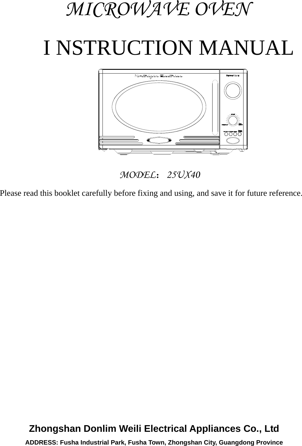   MICROWAVE OVEN  I NSTRUCTION MANUAL                        MODEL：25UX40            Please read this booklet carefully before fixing and using, and save it for future reference.                   Zhongshan Donlim Weili Electrical Appliances Co., Ltd ADDRESS: Fusha Industrial Park, Fusha Town, Zhongshan City, Guangdong Province  