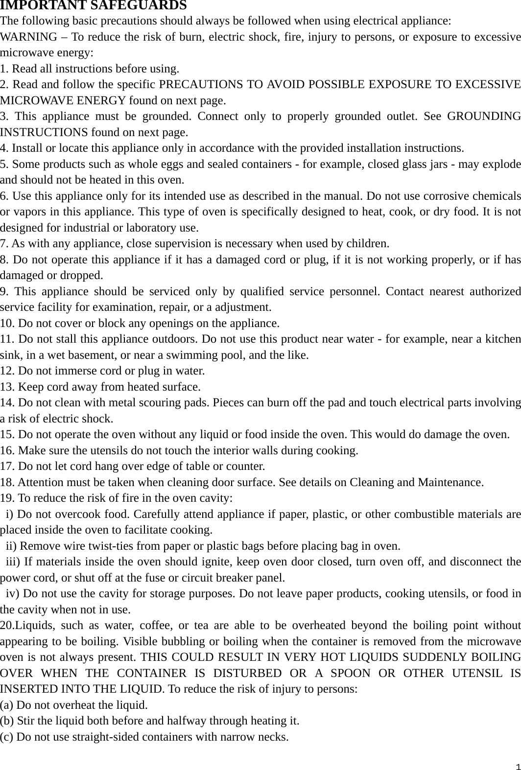  1 IMPORTANT SAFEGUARDS The following basic precautions should always be followed when using electrical appliance: WARNING – To reduce the risk of burn, electric shock, fire, injury to persons, or exposure to excessive microwave energy: 1. Read all instructions before using. 2. Read and follow the specific PRECAUTIONS TO AVOID POSSIBLE EXPOSURE TO EXCESSIVE MICROWAVE ENERGY found on next page. 3. This appliance must be grounded. Connect only to properly grounded outlet. See GROUNDING INSTRUCTIONS found on next page. 4. Install or locate this appliance only in accordance with the provided installation instructions. 5. Some products such as whole eggs and sealed containers - for example, closed glass jars - may explode and should not be heated in this oven. 6. Use this appliance only for its intended use as described in the manual. Do not use corrosive chemicals or vapors in this appliance. This type of oven is specifically designed to heat, cook, or dry food. It is not designed for industrial or laboratory use. 7. As with any appliance, close supervision is necessary when used by children. 8. Do not operate this appliance if it has a damaged cord or plug, if it is not working properly, or if has damaged or dropped. 9. This appliance should be serviced only by qualified service personnel. Contact nearest authorized service facility for examination, repair, or a adjustment. 10. Do not cover or block any openings on the appliance. 11. Do not stall this appliance outdoors. Do not use this product near water - for example, near a kitchen sink, in a wet basement, or near a swimming pool, and the like. 12. Do not immerse cord or plug in water. 13. Keep cord away from heated surface. 14. Do not clean with metal scouring pads. Pieces can burn off the pad and touch electrical parts involving a risk of electric shock. 15. Do not operate the oven without any liquid or food inside the oven. This would do damage the oven. 16. Make sure the utensils do not touch the interior walls during cooking. 17. Do not let cord hang over edge of table or counter. 18. Attention must be taken when cleaning door surface. See details on Cleaning and Maintenance. 19. To reduce the risk of fire in the oven cavity:   i) Do not overcook food. Carefully attend appliance if paper, plastic, or other combustible materials are placed inside the oven to facilitate cooking.   ii) Remove wire twist-ties from paper or plastic bags before placing bag in oven.   iii) If materials inside the oven should ignite, keep oven door closed, turn oven off, and disconnect the power cord, or shut off at the fuse or circuit breaker panel.   iv) Do not use the cavity for storage purposes. Do not leave paper products, cooking utensils, or food in the cavity when not in use. 20.Liquids, such as water, coffee, or tea are able to be overheated beyond the boiling point without appearing to be boiling. Visible bubbling or boiling when the container is removed from the microwave oven is not always present. THIS COULD RESULT IN VERY HOT LIQUIDS SUDDENLY BOILING OVER WHEN THE CONTAINER IS DISTURBED OR A SPOON OR OTHER UTENSIL IS INSERTED INTO THE LIQUID. To reduce the risk of injury to persons: (a) Do not overheat the liquid. (b) Stir the liquid both before and halfway through heating it. (c) Do not use straight-sided containers with narrow necks. 