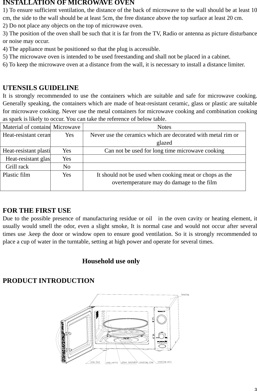  3INSTALLATION OF MICROWAVE OVEN 1) To ensure sufficient ventilation, the distance of the back of microwave to the wall should be at least 10 cm, the side to the wall should be at least 5cm, the free distance above the top surface at least 20 cm.   2) Do not place any objects on the top of microwave oven. 3) The position of the oven shall be such that it is far from the TV, Radio or antenna as picture disturbance or noise may occur. 4) The appliance must be positioned so that the plug is accessible. 5) The microwave oven is intended to be used freestanding and shall not be placed in a cabinet. 6) To keep the microwave oven at a distance from the wall, it is necessary to install a distance limiter.  UTENSILS GUIDELINE It is strongly recommended to use the containers which are suitable and safe for microwave cooking. Generally speaking, the containers which are made of heat-resistant ceramic, glass or plastic are suitable for microwave cooking. Never use the metal containers for microwave cooking and combination cooking as spark is likely to occur. You can take the reference of below table. Material of containeMicrowave Notes Heat-resistant ceram        Yes  Never use the ceramics which are decorated with metal rim or glazed Heat-resistant plasti Yes  Can not be used for long time microwave cooking  Heat-resistant glassYes   Grill rack   No   Plastic film    Yes  It should not be used when cooking meat or chops as the overtemperature may do damage to the film  FOR THE FIRST USE Due to the possible presence of manufacturing residue or oil   in the oven cavity or heating element, it usually would smell the odor, even a slight smoke, It is normal case and would not occur after several times use .keep the door or window open to ensure good ventilation. So it is strongly recommended to place a cup of water in the turntable, setting at high power and operate for several times.  Household use only PRODUCT INTRODUCTION                       rotating axisoven cavity glass turntable rotating ringoven foothousing 