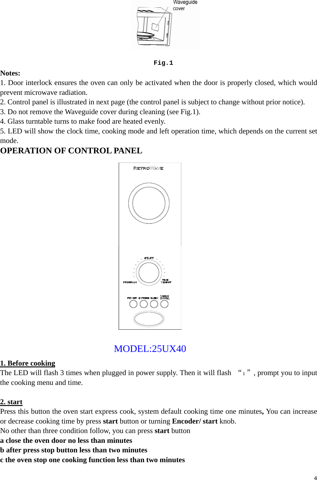  4                                                                                               Fig.1 Notes: 1. Door interlock ensures the oven can only be activated when the door is properly closed, which would prevent microwave radiation. 2. Control panel is illustrated in next page (the control panel is subject to change without prior notice). 3. Do not remove the Waveguide cover during cleaning (see Fig.1). 4. Glass turntable turns to make food are heated evenly. 5. LED will show the clock time, cooking mode and left operation time, which depends on the current set mode. OPERATION OF CONTROL PANEL                                                                                                        MODEL:25UX40          1. Before cooking The LED will flash 3 times when plugged in power supply. Then it will flash  “：”, prompt you to input the cooking menu and time.  2. start Press this button the oven start express cook, system default cooking time one minutes, You can increase or decrease cooking time by press start button or turning Encoder/ start knob. No other than three condition follow, you can press start button a close the oven door no less than minutes b after press stop button less than two minutes c the oven stop one cooking function less than two minutes 