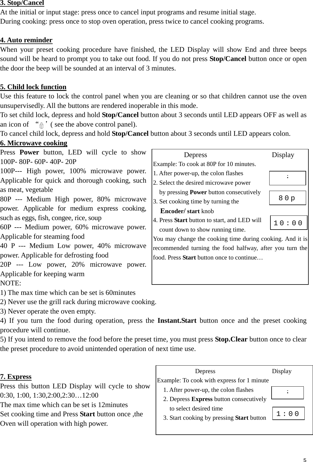  5 3. Stop/Cancel At the initial or input stage: press once to cancel input programs and resume initial stage. During cooking: press once to stop oven operation, press twice to cancel cooking programs.  4. Auto reminder When your preset cooking procedure have finished, the LED Display will show End and three beeps sound will be heard to prompt you to take out food. If you do not press Stop/Cancel button once or open the door the beep will be sounded at an interval of 3 minutes.  5. Child lock function Use this feature to lock the control panel when you are cleaning or so that children cannot use the oven unsupervisedly. All the buttons are rendered inoperable in this mode. To set child lock, depress and hold Stop/Cancel button about 3 seconds until LED appears OFF as well as an icon of  “ ”( see the above control panel). To cancel child lock, depress and hold Stop/Cancel button about 3 seconds until LED appears colon. 6. Microwave cooking Press  Power button, LED will cycle to show 100P- 80P- 60P- 40P- 20P 100P--- High power, 100% microwave power. Applicable for quick and thorough cooking, such as meat, vegetable 80P --- Medium High power, 80% microwave power. Applicable for medium express cooking, such as eggs, fish, congee, rice, soup 60P --- Medium power, 60% microwave power. Applicable for steaming food 40 P --- Medium Low power, 40% microwave power. Applicable for defrosting food   20P --- Low power, 20% microwave power. Applicable for keeping warm NOTE: 1) The max time which can be set is 60minutes   2) Never use the grill rack during microwave cooking. 3) Never operate the oven empty. 4) If you turn the food during operation, press the Instant.Start button once and the preset cooking procedure will continue. 5) If you intend to remove the food before the preset time, you must press Stop.Clear button once to clear the preset procedure to avoid unintended operation of next time use.   7. Express Press this button LED Display will cycle to show 0:30, 1:00, 1:30,2:00,2:30…12:00 The max time which can be set is 12minutes Set cooking time and Press Start button once ,the   Oven will operation with high power.       Depress                  Display Example: To cook at 80P for 10 minutes. 1. After power-up, the colon flashes   2. Select the desired microwave power   by pressing Power button consecutively 3. Set cooking time by turning the   Encoder/ start knob 4. Press Start button to start, and LED will   count down to show running time.   You may change the cooking time during cooking. And it is recommended turning the food halfway, after you turn the food. Press Start button once to continue… :80p 10:00Depress                  Display Example: To cook with express for 1 minute 1. After power-up, the colon flashes   2. Depress Express button consecutively     to select desired time 3. Start cooking by pressing Start button :1:00