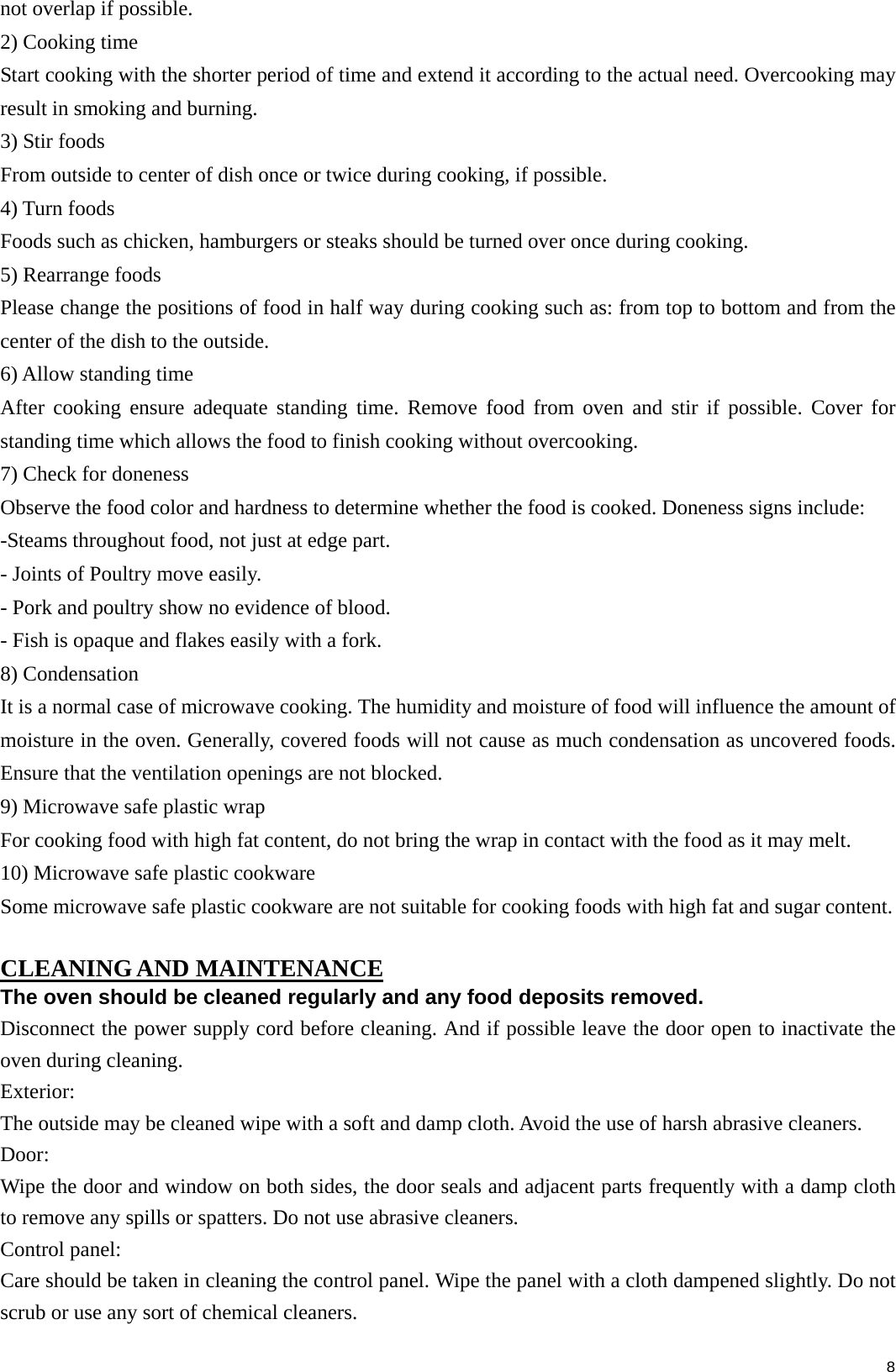  8not overlap if possible. 2) Cooking time Start cooking with the shorter period of time and extend it according to the actual need. Overcooking may result in smoking and burning. 3) Stir foods From outside to center of dish once or twice during cooking, if possible. 4) Turn foods Foods such as chicken, hamburgers or steaks should be turned over once during cooking. 5) Rearrange foods Please change the positions of food in half way during cooking such as: from top to bottom and from the center of the dish to the outside. 6) Allow standing time After cooking ensure adequate standing time. Remove food from oven and stir if possible. Cover for standing time which allows the food to finish cooking without overcooking. 7) Check for doneness Observe the food color and hardness to determine whether the food is cooked. Doneness signs include: -Steams throughout food, not just at edge part. - Joints of Poultry move easily. - Pork and poultry show no evidence of blood. - Fish is opaque and flakes easily with a fork. 8) Condensation It is a normal case of microwave cooking. The humidity and moisture of food will influence the amount of moisture in the oven. Generally, covered foods will not cause as much condensation as uncovered foods. Ensure that the ventilation openings are not blocked. 9) Microwave safe plastic wrap For cooking food with high fat content, do not bring the wrap in contact with the food as it may melt. 10) Microwave safe plastic cookware Some microwave safe plastic cookware are not suitable for cooking foods with high fat and sugar content.  CLEANING AND MAINTENANCE The oven should be cleaned regularly and any food deposits removed. Disconnect the power supply cord before cleaning. And if possible leave the door open to inactivate the oven during cleaning. Exterior: The outside may be cleaned wipe with a soft and damp cloth. Avoid the use of harsh abrasive cleaners. Door: Wipe the door and window on both sides, the door seals and adjacent parts frequently with a damp cloth to remove any spills or spatters. Do not use abrasive cleaners. Control panel: Care should be taken in cleaning the control panel. Wipe the panel with a cloth dampened slightly. Do not scrub or use any sort of chemical cleaners.   