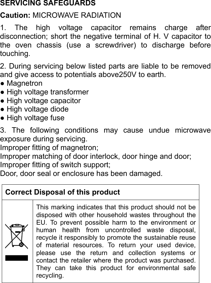   SERVICING SAFEGUARDS   Caution: MICROWAVE RADIATION 1. The high voltage capacitor remains charge after disconnection; short the negative terminal of H. V capacitor to the oven chassis (use a screwdriver) to discharge before touching.  2. During servicing below listed parts are liable to be removed and give access to potentials above250V to earth. ● Magnetron   ● High voltage transformer   ● High voltage capacitor   ● High voltage diode   ● High voltage fuse 3. The following conditions may cause undue microwave exposure during servicing. Improper fitting of magnetron; Improper matching of door interlock, door hinge and door; Improper fitting of switch support; Door, door seal or enclosure has been damaged.    Correct Disposal of this product This marking indicates that this product should not be disposed with other household wastes throughout the EU. To prevent possible harm to the environment or human health from uncontrolled waste disposal, recycle it responsibly to promote the sustainable reuse of material resources. To return your used device, please use the return and collection systems or contact the retailer where the product was purchased. They can take this product for environmental safe recycling.      