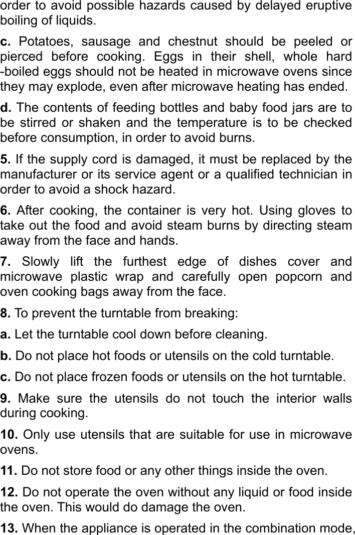   order to avoid possible hazards caused by delayed eruptive boiling of liquids. c. Potatoes, sausage and chestnut should be peeled or pierced before cooking. Eggs in their shell, whole hard -boiled eggs should not be heated in microwave ovens since they may explode, even after microwave heating has ended.   d. The contents of feeding bottles and baby food jars are to be stirred or shaken and the temperature is to be checked before consumption, in order to avoid burns.   5. If the supply cord is damaged, it must be replaced by the manufacturer or its service agent or a qualified technician in order to avoid a shock hazard.   6. After cooking, the container is very hot. Using gloves to take out the food and avoid steam burns by directing steam away from the face and hands.   7. Slowly lift the furthest edge of dishes cover and microwave plastic wrap and carefully open popcorn and oven cooking bags away from the face. 8. To prevent the turntable from breaking:   a. Let the turntable cool down before cleaning. b. Do not place hot foods or utensils on the cold turntable. c. Do not place frozen foods or utensils on the hot turntable. 9. Make sure the utensils do not touch the interior walls during cooking.   10. Only use utensils that are suitable for use in microwave ovens. 11. Do not store food or any other things inside the oven.   12. Do not operate the oven without any liquid or food inside the oven. This would do damage the oven.   13. When the appliance is operated in the combination mode, 