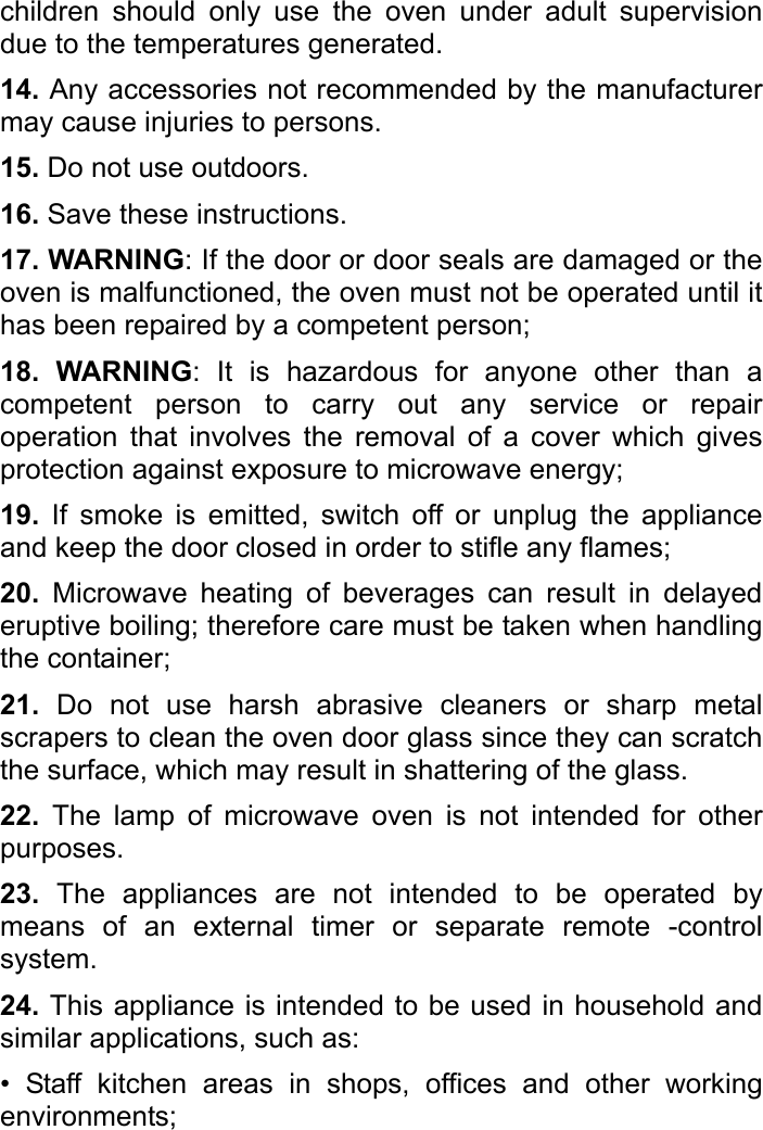   children should only use the oven under adult supervision due to the temperatures generated.   14. Any accessories not recommended by the manufacturer may cause injuries to persons. 15. Do not use outdoors.   16. Save these instructions.   17. WARNING: If the door or door seals are damaged or the oven is malfunctioned, the oven must not be operated until it has been repaired by a competent person; 18. WARNING: It is hazardous for anyone other than a competent person to carry out any service or repair operation that involves the removal of a cover which gives protection against exposure to microwave energy;   19. If smoke is emitted, switch off or unplug the appliance and keep the door closed in order to stifle any flames;   20. Microwave heating of beverages can result in delayed eruptive boiling; therefore care must be taken when handling the container;   21. Do not use harsh abrasive cleaners or sharp metal scrapers to clean the oven door glass since they can scratch the surface, which may result in shattering of the glass. 22.  The lamp of microwave oven is not intended for other purposes. 23. The appliances are not intended to be operated by means of an external timer or separate remote -control system.  24. This appliance is intended to be used in household and similar applications, such as: • Staff kitchen areas in shops, offices and other working environments; 