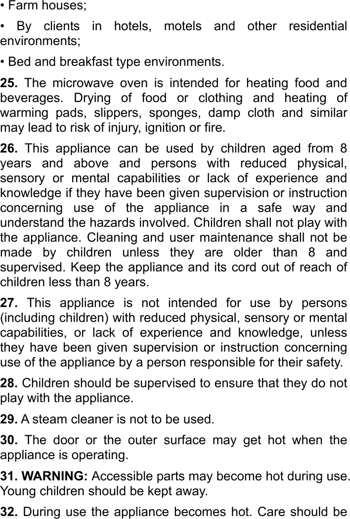   • Farm houses; • By clients in hotels, motels and other residential environments; • Bed and breakfast type environments. 25. The microwave oven is intended for heating food and beverages. Drying of food or clothing and heating of warming pads, slippers, sponges, damp cloth and similar may lead to risk of injury, ignition or fire. 26. This appliance can be used by children aged from 8 years and above and persons with reduced physical, sensory or mental capabilities or lack of experience and knowledge if they have been given supervision or instruction concerning use of the appliance in a safe way and understand the hazards involved. Children shall not play with the appliance. Cleaning and user maintenance shall not be made by children unless they are older than 8 and supervised. Keep the appliance and its cord out of reach of children less than 8 years.   27. This appliance is not intended for use by persons (including children) with reduced physical, sensory or mental capabilities, or lack of experience and knowledge, unless they have been given supervision or instruction concerning use of the appliance by a person responsible for their safety.   28. Children should be supervised to ensure that they do not play with the appliance. 29. A steam cleaner is not to be used. 30. The door or the outer surface may get hot when the appliance is operating. 31. WARNING: Accessible parts may become hot during use. Young children should be kept away. 32. During use the appliance becomes hot. Care should be 