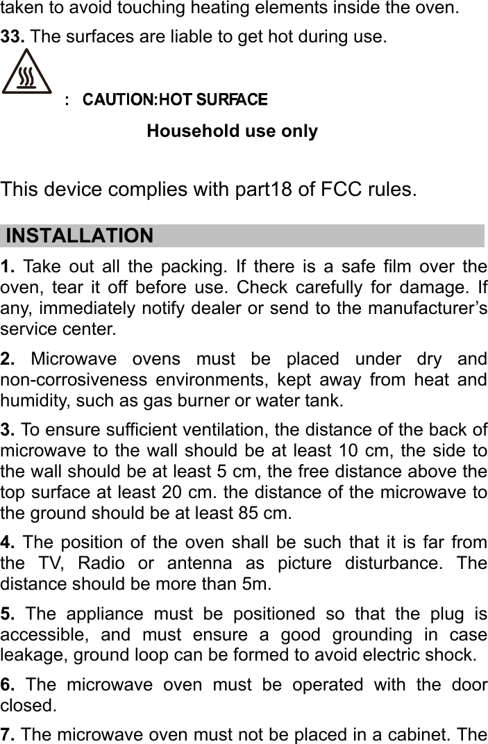   taken to avoid touching heating elements inside the oven.   33. The surfaces are liable to get hot during use.  Household use only  This device complies with part18 of FCC rules.  .INSTALLATION……………………………………………………..……….… 1. Take out all the packing. If there is a safe film over the oven, tear it off before use. Check carefully for damage. If any, immediately notify dealer or send to the manufacturer’s service center. 2. Microwave ovens must be placed under dry and non-corrosiveness environments, kept away from heat and humidity, such as gas burner or water tank. 3. To ensure sufficient ventilation, the distance of the back of microwave to the wall should be at least 10 cm, the side to the wall should be at least 5 cm, the free distance above the top surface at least 20 cm. the distance of the microwave to the ground should be at least 85 cm. 4. The position of the oven shall be such that it is far from the TV, Radio or antenna as picture disturbance. The distance should be more than 5m. 5. The appliance must be positioned so that the plug is accessible, and must ensure a good grounding in case leakage, ground loop can be formed to avoid electric shock. 6. The microwave oven must be operated with the door closed. 7. The microwave oven must not be placed in a cabinet. The 