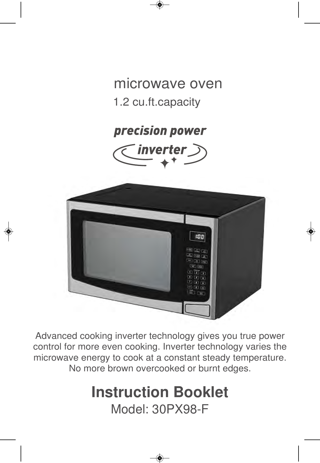 Instruction BookletModel: 30PX98-FAdvanced cooking inverter technology gives you true powercontrol for more even cooking. Inverter technology varies themicrowave energy to cook at a constant steady temperature.No more brown overcooked or burnt edges.microwave oven1.2 cu.ft.capacity
